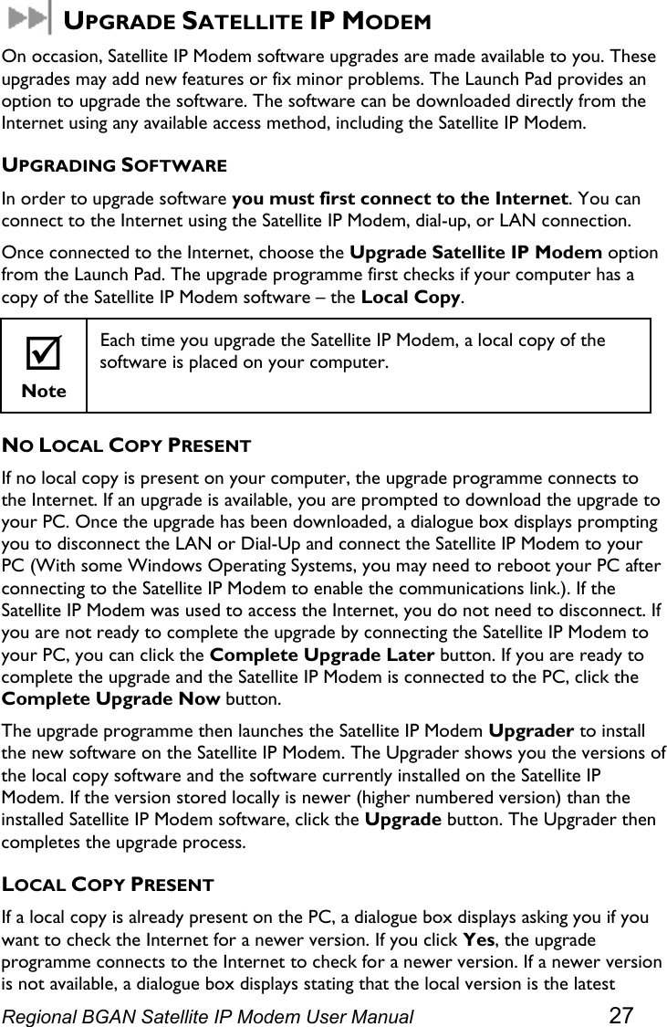   UPGRADE SATELLITE IP MODEM On occasion, Satellite IP Modem software upgrades are made available to you. These upgrades may add new features or fix minor problems. The Launch Pad provides an option to upgrade the software. The software can be downloaded directly from the Internet using any available access method, including the Satellite IP Modem. UPGRADING SOFTWARE In order to upgrade software you must first connect to the Internet. You can connect to the Internet using the Satellite IP Modem, dial-up, or LAN connection. Once connected to the Internet, choose the Upgrade Satellite IP Modem option from the Launch Pad. The upgrade programme first checks if your computer has a copy of the Satellite IP Modem software – the Local Copy. ; Note Each time you upgrade the Satellite IP Modem, a local copy of the software is placed on your computer.  NO LOCAL COPY PRESENT If no local copy is present on your computer, the upgrade programme connects to the Internet. If an upgrade is available, you are prompted to download the upgrade to your PC. Once the upgrade has been downloaded, a dialogue box displays prompting you to disconnect the LAN or Dial-Up and connect the Satellite IP Modem to your PC (With some Windows Operating Systems, you may need to reboot your PC after connecting to the Satellite IP Modem to enable the communications link.). If the Satellite IP Modem was used to access the Internet, you do not need to disconnect. If you are not ready to complete the upgrade by connecting the Satellite IP Modem to your PC, you can click the Complete Upgrade Later button. If you are ready to complete the upgrade and the Satellite IP Modem is connected to the PC, click the Complete Upgrade Now button. The upgrade programme then launches the Satellite IP Modem Upgrader to install the new software on the Satellite IP Modem. The Upgrader shows you the versions of the local copy software and the software currently installed on the Satellite IP Modem. If the version stored locally is newer (higher numbered version) than the installed Satellite IP Modem software, click the Upgrade button. The Upgrader then completes the upgrade process.  LOCAL COPY PRESENT If a local copy is already present on the PC, a dialogue box displays asking you if you want to check the Internet for a newer version. If you click Yes, the upgrade programme connects to the Internet to check for a newer version. If a newer version is not available, a dialogue box displays stating that the local version is the latest Regional BGAN Satellite IP Modem User Manual 27 