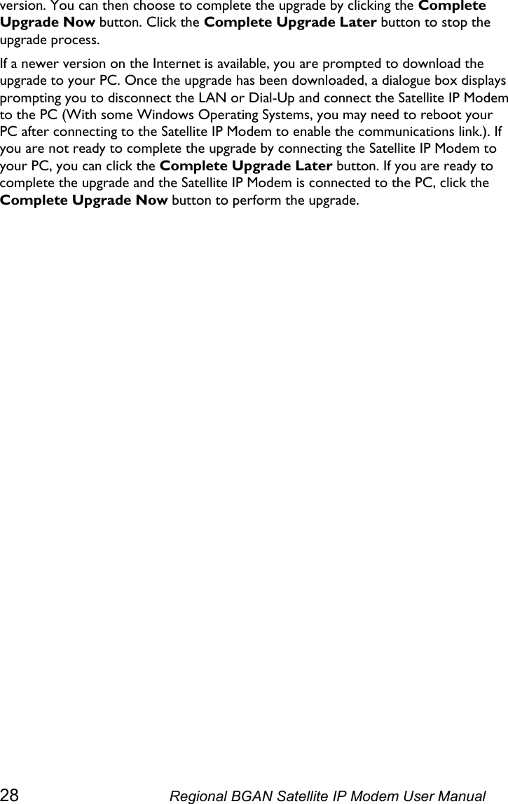  version. You can then choose to complete the upgrade by clicking the Complete Upgrade Now button. Click the Complete Upgrade Later button to stop the upgrade process.  If a newer version on the Internet is available, you are prompted to download the upgrade to your PC. Once the upgrade has been downloaded, a dialogue box displays prompting you to disconnect the LAN or Dial-Up and connect the Satellite IP Modem to the PC (With some Windows Operating Systems, you may need to reboot your PC after connecting to the Satellite IP Modem to enable the communications link.). If you are not ready to complete the upgrade by connecting the Satellite IP Modem to your PC, you can click the Complete Upgrade Later button. If you are ready to complete the upgrade and the Satellite IP Modem is connected to the PC, click the Complete Upgrade Now button to perform the upgrade.  28  Regional BGAN Satellite IP Modem User Manual 