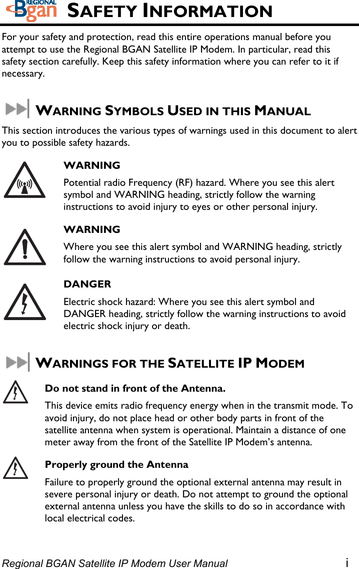  SAFETY INFORMATION For your safety and protection, read this entire operations manual before you attempt to use the Regional BGAN Satellite IP Modem. In particular, read this safety section carefully. Keep this safety information where you can refer to it if necessary.  WARNING SYMBOLS USED IN THIS MANUAL This section introduces the various types of warnings used in this document to alert you to possible safety hazards.  WARNING Potential radio Frequency (RF) hazard. Where you see this alert symbol and WARNING heading, strictly follow the warning instructions to avoid injury to eyes or other personal injury.  WARNING Where you see this alert symbol and WARNING heading, strictly follow the warning instructions to avoid personal injury.  DANGER Electric shock hazard: Where you see this alert symbol and DANGER heading, strictly follow the warning instructions to avoid electric shock injury or death.  WARNINGS FOR THE SATELLITE IP MODEM  Do not stand in front of the Antenna. This device emits radio frequency energy when in the transmit mode. To avoid injury, do not place head or other body parts in front of the satellite antenna when system is operational. Maintain a distance of one meter away from the front of the Satellite IP Modem’s antenna.  Properly ground the Antenna Failure to properly ground the optional external antenna may result in severe personal injury or death. Do not attempt to ground the optional external antenna unless you have the skills to do so in accordance with local electrical codes.   Regional BGAN Satellite IP Modem User Manual i 