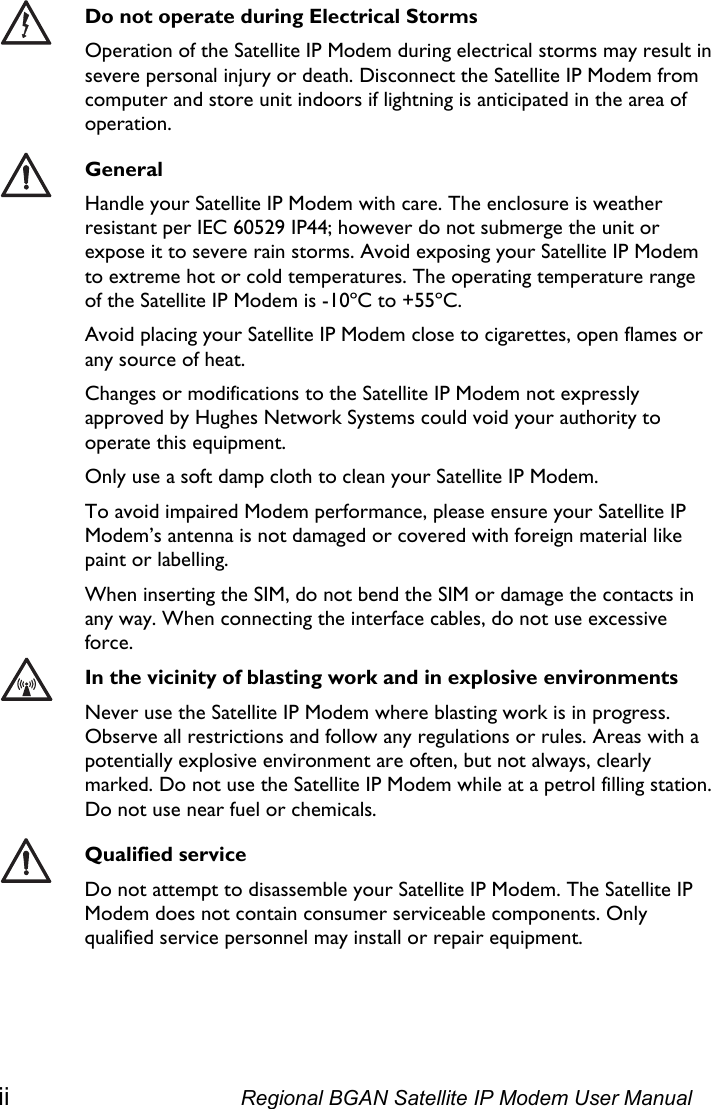    Do not operate during Electrical Storms Operation of the Satellite IP Modem during electrical storms may result in severe personal injury or death. Disconnect the Satellite IP Modem from computer and store unit indoors if lightning is anticipated in the area of operation.  General Handle your Satellite IP Modem with care. The enclosure is weather resistant per IEC 60529 IP44; however do not submerge the unit or expose it to severe rain storms. Avoid exposing your Satellite IP Modem to extreme hot or cold temperatures. The operating temperature range of the Satellite IP Modem is -10ºC to +55ºC. Avoid placing your Satellite IP Modem close to cigarettes, open flames or any source of heat. Changes or modifications to the Satellite IP Modem not expressly approved by Hughes Network Systems could void your authority to operate this equipment. Only use a soft damp cloth to clean your Satellite IP Modem. To avoid impaired Modem performance, please ensure your Satellite IP Modem’s antenna is not damaged or covered with foreign material like paint or labelling. When inserting the SIM, do not bend the SIM or damage the contacts in any way. When connecting the interface cables, do not use excessive force.  In the vicinity of blasting work and in explosive environments Never use the Satellite IP Modem where blasting work is in progress. Observe all restrictions and follow any regulations or rules. Areas with a potentially explosive environment are often, but not always, clearly marked. Do not use the Satellite IP Modem while at a petrol filling station. Do not use near fuel or chemicals.  Qualified service Do not attempt to disassemble your Satellite IP Modem. The Satellite IP Modem does not contain consumer serviceable components. Only qualified service personnel may install or repair equipment.  ii  Regional BGAN Satellite IP Modem User Manual 