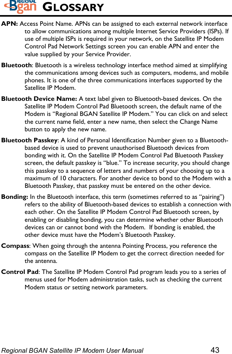   GLOSSARY APN: Access Point Name. APNs can be assigned to each external network interface to allow communications among multiple Internet Service Providers (ISPs). If use of multiple ISPs is required in your network, on the Satellite IP Modem Control Pad Network Settings screen you can enable APN and enter the value supplied by your Service Provider. Bluetooth: Bluetooth is a wireless technology interface method aimed at simplifying the communications among devices such as computers, modems, and mobile phones. It is one of the three communications interfaces supported by the Satellite IP Modem. Bluetooth Device Name: A text label given to Bluetooth-based devices. On the Satellite IP Modem Control Pad Bluetooth screen, the default name of the Modem is “Regional BGAN Satellite IP Modem.” You can click on and select the current name field, enter a new name, then select the Change Name button to apply the new name. Bluetooth Passkey: A kind of Personal Identification Number given to a Bluetooth-based device is used to prevent unauthorised Bluetooth devices from bonding with it. On the Satellite IP Modem Control Pad Bluetooth Passkey screen, the default passkey is “blue.” To increase security, you should change this passkey to a sequence of letters and numbers of your choosing up to a maximum of 10 characters. For another device to bond to the Modem with a Bluetooth Passkey, that passkey must be entered on the other device. Bonding: In the Bluetooth interface, this term (sometimes referred to as “pairing”) refers to the ability of Bluetooth-based devices to establish a connection with each other. On the Satellite IP Modem Control Pad Bluetooth screen, by enabling or disabling bonding, you can determine whether other Bluetooth devices can or cannot bond with the Modem.  If bonding is enabled, the other device must have the Modem’s Bluetooth Passkey. Compass: When going through the antenna Pointing Process, you reference the compass on the Satellite IP Modem to get the correct direction needed for the antenna. Control Pad: The Satellite IP Modem Control Pad program leads you to a series of menus used for Modem administration tasks, such as checking the current Modem status or setting network parameters. Regional BGAN Satellite IP Modem User Manual 43 