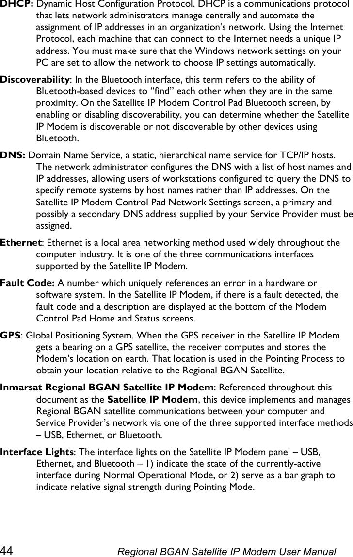  DHCP: Dynamic Host Configuration Protocol. DHCP is a communications protocol that lets network administrators manage centrally and automate the assignment of IP addresses in an organization&apos;s network. Using the Internet Protocol, each machine that can connect to the Internet needs a unique IP address. You must make sure that the Windows network settings on your PC are set to allow the network to choose IP settings automatically. Discoverability: In the Bluetooth interface, this term refers to the ability of Bluetooth-based devices to “find” each other when they are in the same proximity. On the Satellite IP Modem Control Pad Bluetooth screen, by enabling or disabling discoverability, you can determine whether the Satellite IP Modem is discoverable or not discoverable by other devices using Bluetooth. DNS: Domain Name Service, a static, hierarchical name service for TCP/IP hosts. The network administrator configures the DNS with a list of host names and IP addresses, allowing users of workstations configured to query the DNS to specify remote systems by host names rather than IP addresses. On the Satellite IP Modem Control Pad Network Settings screen, a primary and possibly a secondary DNS address supplied by your Service Provider must be assigned. Ethernet: Ethernet is a local area networking method used widely throughout the computer industry. It is one of the three communications interfaces supported by the Satellite IP Modem. Fault Code: A number which uniquely references an error in a hardware or software system. In the Satellite IP Modem, if there is a fault detected, the fault code and a description are displayed at the bottom of the Modem Control Pad Home and Status screens. GPS: Global Positioning System. When the GPS receiver in the Satellite IP Modem gets a bearing on a GPS satellite, the receiver computes and stores the Modem’s location on earth. That location is used in the Pointing Process to obtain your location relative to the Regional BGAN Satellite. Inmarsat Regional BGAN Satellite IP Modem: Referenced throughout this document as the Satellite IP Modem, this device implements and manages Regional BGAN satellite communications between your computer and Service Provider’s network via one of the three supported interface methods – USB, Ethernet, or Bluetooth. Interface Lights: The interface lights on the Satellite IP Modem panel – USB, Ethernet, and Bluetooth – 1) indicate the state of the currently-active interface during Normal Operational Mode, or 2) serve as a bar graph to indicate relative signal strength during Pointing Mode. 44  Regional BGAN Satellite IP Modem User Manual 