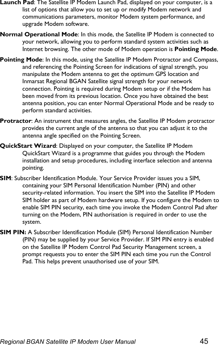  Launch Pad: The Satellite IP Modem Launch Pad, displayed on your computer, is a list of options that allow you to set up or modify Modem network and communications parameters, monitor Modem system performance, and upgrade Modem software. Normal Operational Mode: In this mode, the Satellite IP Modem is connected to your network, allowing you to perform standard system activities such as Internet browsing. The other mode of Modem operation is Pointing Mode. Pointing Mode: In this mode, using the Satellite IP Modem Protractor and Compass, and referencing the Pointing Screen for indications of signal strength, you manipulate the Modem antenna to get the optimum GPS location and Inmarsat Regional BGAN Satellite signal strength for your network connection. Pointing is required during Modem setup or if the Modem has been moved from its previous location. Once you have obtained the best antenna position, you can enter Normal Operational Mode and be ready to perform standard activities. Protractor: An instrument that measures angles, the Satellite IP Modem protractor provides the current angle of the antenna so that you can adjust it to the antenna angle specified on the Pointing Screen. QuickStart Wizard: Displayed on your computer, the Satellite IP Modem QuickStart Wizard is a programme that guides you through the Modem installation and setup procedures, including interface selection and antenna pointing. SIM: Subscriber Identification Module. Your Service Provider issues you a SIM, containing your SIM Personal Identification Number (PIN) and other security-related information. You insert the SIM into the Satellite IP Modem SIM holder as part of Modem hardware setup. If you configure the Modem to enable SIM PIN security, each time you invoke the Modem Control Pad after turning on the Modem, PIN authorisation is required in order to use the system. SIM PIN: A Subscriber Identification Module (SIM) Personal Identification Number (PIN) may be supplied by your Service Provider. If SIM PIN entry is enabled on the Satellite IP Modem Control Pad Security Management screen, a prompt requests you to enter the SIM PIN each time you run the Control Pad. This helps prevent unauthorised use of your SIM. Regional BGAN Satellite IP Modem User Manual 45 