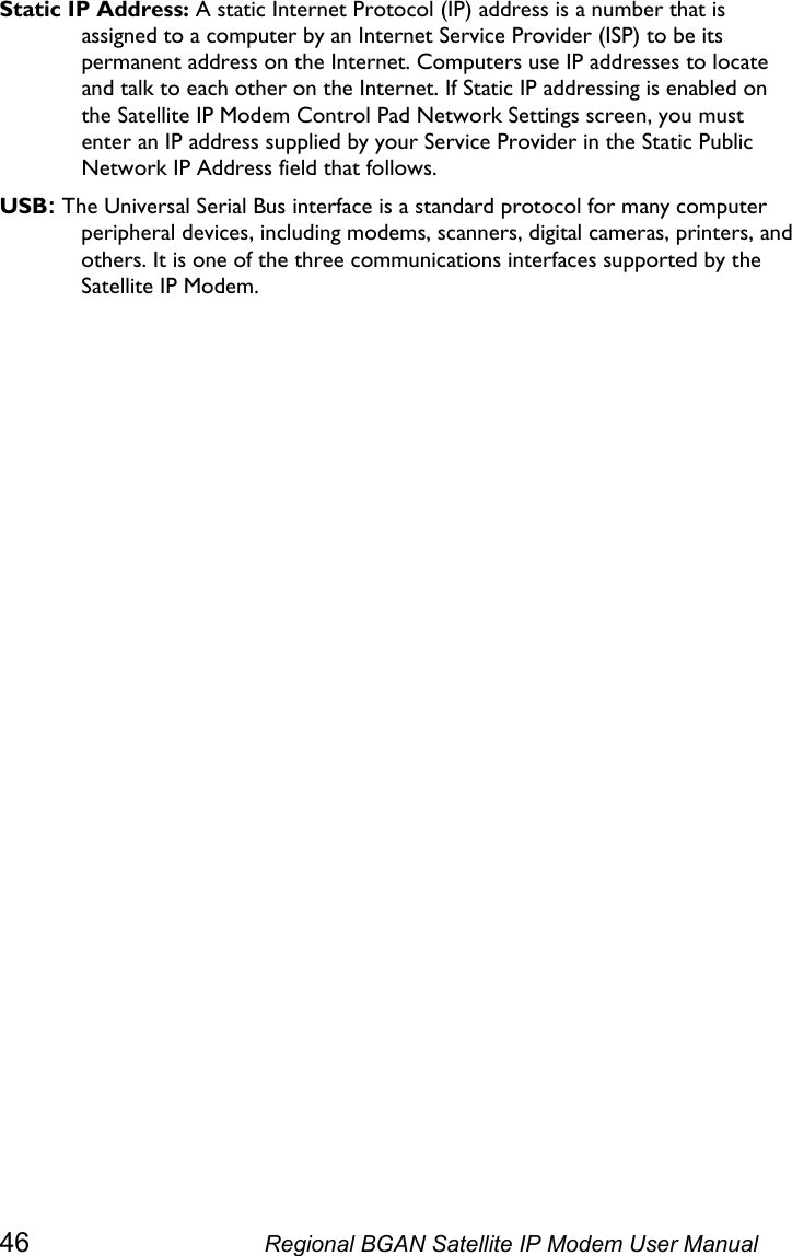  Static IP Address: A static Internet Protocol (IP) address is a number that is assigned to a computer by an Internet Service Provider (ISP) to be its permanent address on the Internet. Computers use IP addresses to locate and talk to each other on the Internet. If Static IP addressing is enabled on the Satellite IP Modem Control Pad Network Settings screen, you must enter an IP address supplied by your Service Provider in the Static Public Network IP Address field that follows. USB: The Universal Serial Bus interface is a standard protocol for many computer peripheral devices, including modems, scanners, digital cameras, printers, and others. It is one of the three communications interfaces supported by the Satellite IP Modem.   46  Regional BGAN Satellite IP Modem User Manual 