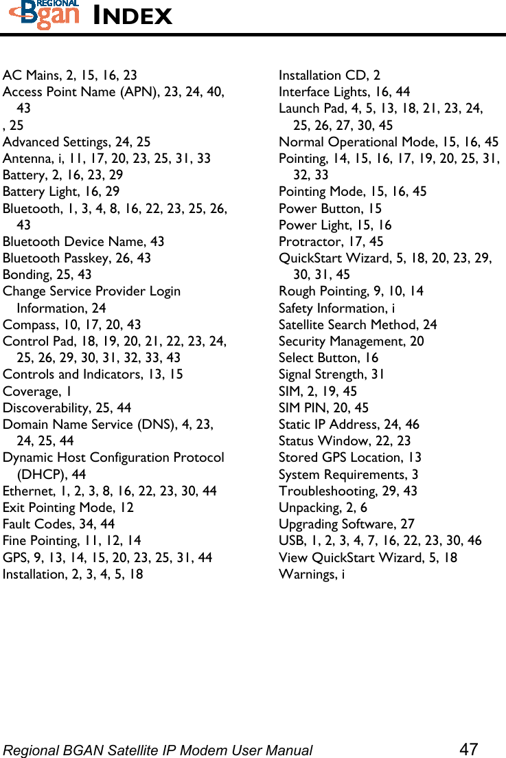    INDEX  AC Mains, 2, 15, 16, 23 Access Point Name (APN), 23, 24, 40, 43 , 25 Advanced Settings, 24, 25 Antenna, i, 11, 17, 20, 23, 25, 31, 33 Battery, 2, 16, 23, 29 Battery Light, 16, 29 Bluetooth, 1, 3, 4, 8, 16, 22, 23, 25, 26, 43 Bluetooth Device Name, 43 Bluetooth Passkey, 26, 43 Bonding, 25, 43 Change Service Provider Login Information, 24 Compass, 10, 17, 20, 43 Control Pad, 18, 19, 20, 21, 22, 23, 24, 25, 26, 29, 30, 31, 32, 33, 43 Controls and Indicators, 13, 15 Coverage, 1 Discoverability, 25, 44 Domain Name Service (DNS), 4, 23, 24, 25, 44 Dynamic Host Configuration Protocol (DHCP), 44 Ethernet, 1, 2, 3, 8, 16, 22, 23, 30, 44 Exit Pointing Mode, 12 Fault Codes, 34, 44 Fine Pointing, 11, 12, 14 GPS, 9, 13, 14, 15, 20, 23, 25, 31, 44 Installation, 2, 3, 4, 5, 18  Installation CD, 2 Interface Lights, 16, 44 Launch Pad, 4, 5, 13, 18, 21, 23, 24, 25, 26, 27, 30, 45 Normal Operational Mode, 15, 16, 45 Pointing, 14, 15, 16, 17, 19, 20, 25, 31, 32, 33 Pointing Mode, 15, 16, 45 Power Button, 15 Power Light, 15, 16 Protractor, 17, 45 QuickStart Wizard, 5, 18, 20, 23, 29, 30, 31, 45 Rough Pointing, 9, 10, 14 Safety Information, i Satellite Search Method, 24 Security Management, 20 Select Button, 16 Signal Strength, 31 SIM, 2, 19, 45 SIM PIN, 20, 45 Static IP Address, 24, 46 Status Window, 22, 23 Stored GPS Location, 13 System Requirements, 3 Troubleshooting, 29, 43 Unpacking, 2, 6 Upgrading Software, 27 USB, 1, 2, 3, 4, 7, 16, 22, 23, 30, 46 View QuickStart Wizard, 5, 18 Warnings, i Regional BGAN Satellite IP Modem User Manual 47 