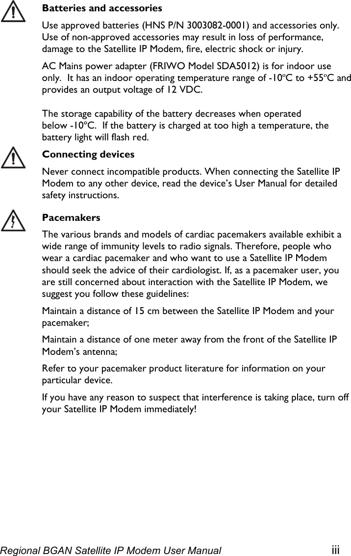   Batteries and accessories Use approved batteries (HNS P/N 3003082-0001) and accessories only. Use of non-approved accessories may result in loss of performance, damage to the Satellite IP Modem, fire, electric shock or injury.  AC Mains power adapter (FRIWO Model SDA5012) is for indoor use only.  It has an indoor operating temperature range of -10ºC to +55ºC and provides an output voltage of 12 VDC.   The storage capability of the battery decreases when operated  below -10ºC.  If the battery is charged at too high a temperature, the battery light will flash red.  Connecting devices Never connect incompatible products. When connecting the Satellite IP Modem to any other device, read the device’s User Manual for detailed safety instructions.  Pacemakers The various brands and models of cardiac pacemakers available exhibit a wide range of immunity levels to radio signals. Therefore, people who wear a cardiac pacemaker and who want to use a Satellite IP Modem should seek the advice of their cardiologist. If, as a pacemaker user, you are still concerned about interaction with the Satellite IP Modem, we suggest you follow these guidelines: Maintain a distance of 15 cm between the Satellite IP Modem and your pacemaker; Maintain a distance of one meter away from the front of the Satellite IP Modem’s antenna; Refer to your pacemaker product literature for information on your particular device. If you have any reason to suspect that interference is taking place, turn off your Satellite IP Modem immediately! Regional BGAN Satellite IP Modem User Manual iii 