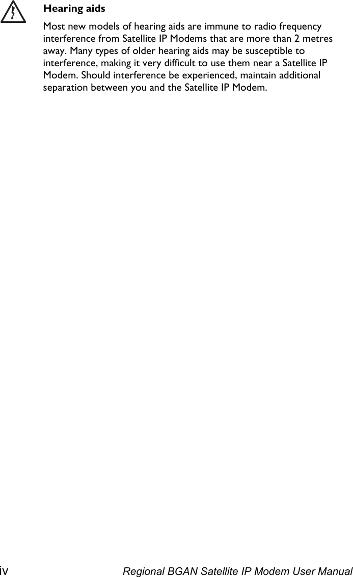   Hearing aids Most new models of hearing aids are immune to radio frequency interference from Satellite IP Modems that are more than 2 metres away. Many types of older hearing aids may be susceptible to interference, making it very difficult to use them near a Satellite IP Modem. Should interference be experienced, maintain additional separation between you and the Satellite IP Modem. iv  Regional BGAN Satellite IP Modem User Manual 