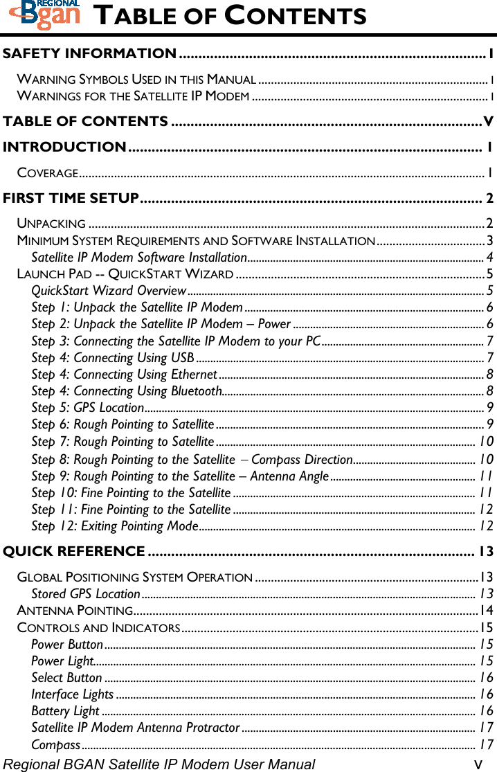  TABLE OF CONTENTS SAFETY INFORMATION ............................................................................... I WARNING SYMBOLS USED IN THIS MANUAL ........................................................................ I WARNINGS FOR THE SATELLITE IP MODEM .......................................................................... I TABLE OF CONTENTS ................................................................................V INTRODUCTION........................................................................................... 1 COVERAGE...............................................................................................................................1 FIRST TIME SETUP........................................................................................ 2 UNPACKING ............................................................................................................................2 MINIMUM SYSTEM REQUIREMENTS AND SOFTWARE INSTALLATION..................................3 Satellite IP Modem Software Installation................................................................................... 4 LAUNCH PAD -- QUICKSTART WIZARD ..............................................................................5 QuickStart Wizard Overview ........................................................................................................5 Step 1: Unpack the Satellite IP Modem .................................................................................... 6 Step 2: Unpack the Satellite IP Modem – Power ................................................................... 6 Step 3: Connecting the Satellite IP Modem to your PC.........................................................7 Step 4: Connecting Using USB ..................................................................................................... 7 Step 4: Connecting Using Ethernet .............................................................................................8 Step 4: Connecting Using Bluetooth............................................................................................ 8 Step 5: GPS Location....................................................................................................................... 9 Step 6: Rough Pointing to Satellite .............................................................................................. 9 Step 7: Rough Pointing to Satellite ........................................................................................... 10 Step 8: Rough Pointing to the Satellite − Compass Direction........................................... 10 Step 9: Rough Pointing to the Satellite – Antenna Angle................................................... 11 Step 10: Fine Pointing to the Satellite ..................................................................................... 11 Step 11: Fine Pointing to the Satellite ..................................................................................... 12 Step 12: Exiting Pointing Mode................................................................................................. 12 QUICK REFERENCE .................................................................................... 13 GLOBAL POSITIONING SYSTEM OPERATION ......................................................................13 Stored GPS Location..................................................................................................................... 13 ANTENNA POINTING............................................................................................................14 CONTROLS AND INDICATORS.............................................................................................15 Power Button.................................................................................................................................. 15 Power Light...................................................................................................................................... 15 Select Button .................................................................................................................................. 16 Interface Lights .............................................................................................................................. 16 Battery Light ................................................................................................................................... 16 Satellite IP Modem Antenna Protractor .................................................................................. 17 Regional BGAN Satellite IP Modem User Manual v Compass.......................................................................................................................................... 17 