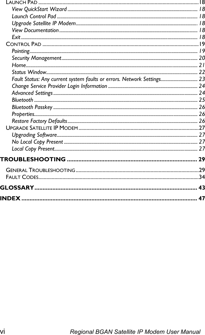LAUNCH PAD ........................................................................................................................18 View QuickStart Wizard ............................................................................................................. 18 Launch Control Pad ...................................................................................................................... 18 Upgrade Satellite IP Modem......................................................................................................18 View Documentation.................................................................................................................... 18 Exit .................................................................................................................................................... 18 CONTROL PAD .....................................................................................................................19 Pointing............................................................................................................................................. 19 Security Management.................................................................................................................. 20 Home................................................................................................................................................ 21 Status Window............................................................................................................................... 22 Fault Status: Any current system faults or errors. Network Settings............................... 23 Change Service Provider Login Information ........................................................................... 24 Advanced Settings ......................................................................................................................... 24 Bluetooth ......................................................................................................................................... 25 Bluetooth Passkey ......................................................................................................................... 26 Properties......................................................................................................................................... 26 Restore Factory Defaults............................................................................................................. 26 UPGRADE SATELLITE IP MODEM ..........................................................................................27 Upgrading Software...................................................................................................................... 27 No Local Copy Present ................................................................................................................ 27 Local Copy Present........................................................................................................................ 27 TROUBLESHOOTING ................................................................................ 29 GENERAL TROUBLESHOOTING ............................................................................................29 FAULT CODES........................................................................................................................34 GLOSSARY.................................................................................................... 43 ............................................................................................................ 47 INDEX  vi  Regional BGAN Satellite IP Modem User Manual 