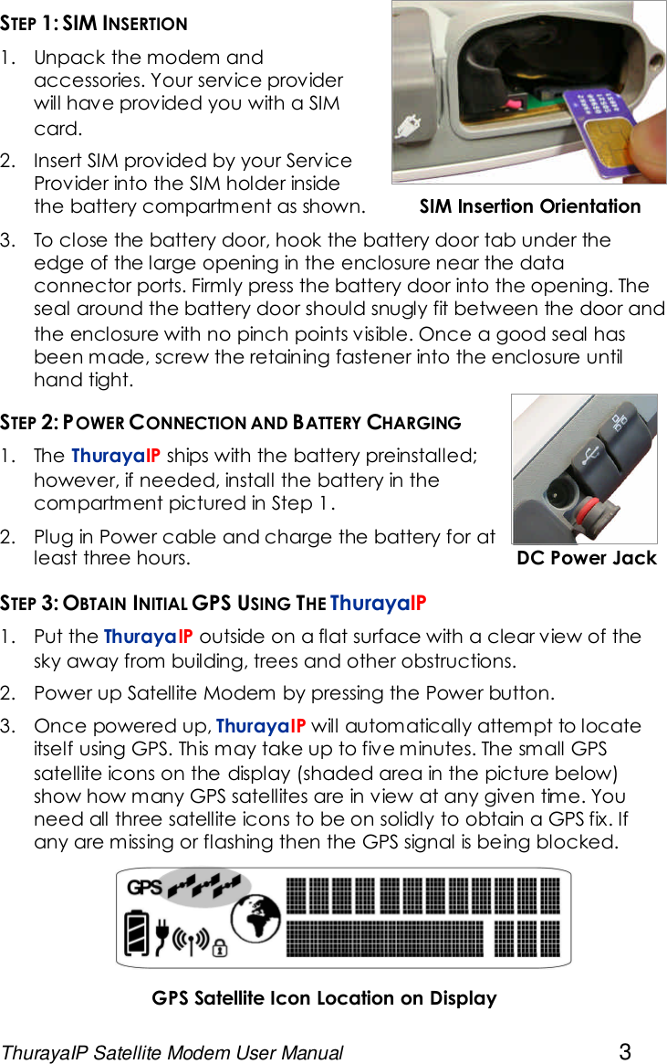 ThurayaIP Satellite Modem User Manual 3STEP 1: SIM INSERTION1. Unpack the modem andaccessories. Your service providerwill have provided you with a SIMcard.2. Insert SIM provided by your ServiceProvider into the SIM holder insidethe battery compartment as shown. SIM Insertion Orientation3. To close the battery door, hook the battery door tab under theedge of the large opening in the enclosure near the dataconnector ports. Firmly press the battery door into the opening. Theseal around the battery door should snugly fit between the door andthe enclosure with no pinch points visible. Once a good seal hasbeen made, screw the retaining fastener into the enclosure untilhand tight.STEP 2: POWER CONNECTION AND BATTERY CHARGING1. The ThurayaIP ships with the battery preinstalled;however, if needed, install the battery in thecompartment pictured in Step 1.2. Plug in Power cable and charge the battery for atleast three hours. DC Power JackSTEP 3: OBTAIN INITIAL GPS USING THE ThurayaIP1. Put the ThurayaIP outside on a flat surface with a clear view of thesky away from building, trees and other obstructions.2. Power up Satellite Modem by pressing the Power button.3. Once powered up, ThurayaIP will automatically attempt to locateitself using GPS. This may take up to five minutes. The small GPSsatellite icons on the display (shaded area in the picture below)show how many GPS satellites are in view at any given time. Youneed all three satellite icons to be on solidly to obtain a GPS fix. Ifany are missing or flashing then the GPS signal is being blocked.GPS Satellite Icon Location on Display