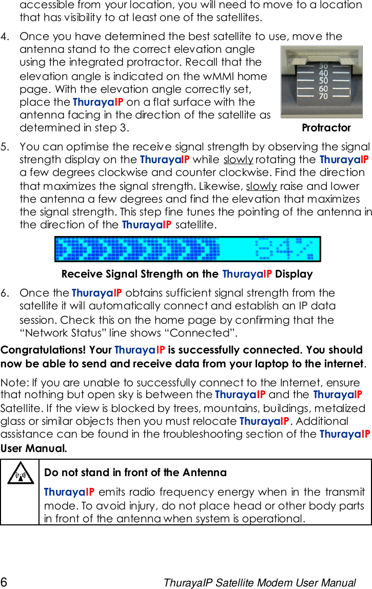 6ThurayaIP Satellite Modem User Manualaccessible from your location, you will need to move to a locationthat has visibility to at least one of the satellites.4. Once you have determined the best satellite to use, move theantenna stand to the correct elevation angleusing the integrated protractor. Recall that theelevation angle is indicated on the wMMI homepage. With the elevation angle correctly set,place the ThurayaIP on a flat surface with theantenna facing in the direction of the satellite asdetermined in step 3. Protractor5. You can optimise the receive signal strength by observing the signalstrength display on the ThurayaIP while slowly rotating the ThurayaIPa few degrees clockwise and counter clockwise. Find the directionthat maximizes the signal strength. Likewise, slowly raise and lowerthe antenna a few degrees and find the elevation that maximizesthe signal strength. This step fine tunes the pointing of the antenna inthe direction of the ThurayaIP satellite.Receive Signal Strength on the ThurayaIP Display6. Once the ThurayaIP obtains sufficient signal strength from thesatellite it will automatically connect and establish an IP datasession. Check this on the home page by confirming that the“Network Status” line shows “Connected”.Congratulations! Your ThurayaIP is successfully connected. You shouldnow be able to send and receive data from your laptop to the internet.Note: If you are unable to successfully connect to the Internet, ensurethat nothing but open sky is between the ThurayaIP and the ThurayaIPSatellite. If the view is blocked by trees, mountains, buildings, metalizedglass or similar objects then you must relocate ThurayaIP. Additionalassistance can be found in the troubleshooting section of the ThurayaIPUser Manual.Do not stand in front of the AntennaThurayaIP emits radio frequency energy when in the transmitmode. To avoid injury, do not place head or other body partsin front of the antenna when system is operational.