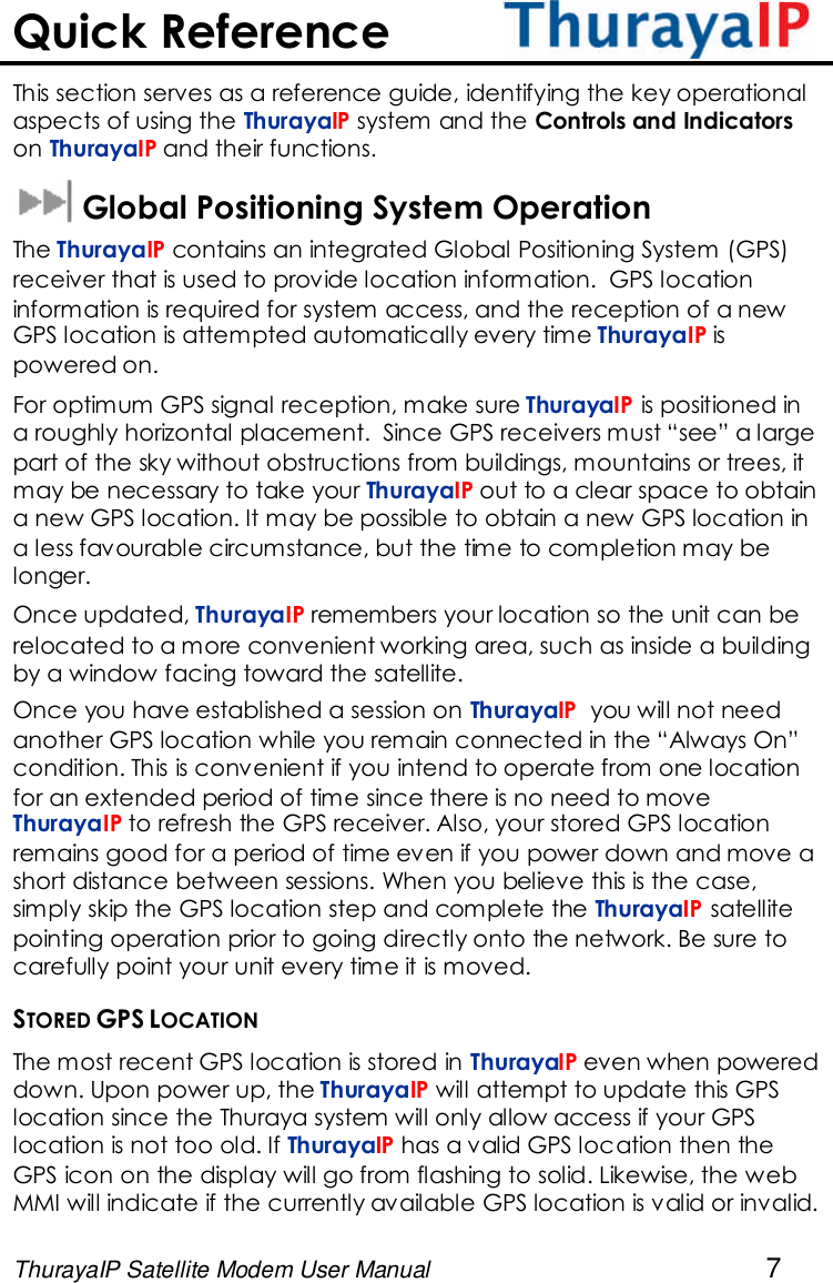 ThurayaIP Satellite Modem User Manual 7Quick ReferenceThis section serves as a reference guide, identifying the key operationalaspects of using the ThurayaIP system and the Controls and Indicatorson ThurayaIP and their functions.Global Positioning System OperationThe ThurayaIP contains an integrated Global Positioning System (GPS)receiver that is used to provide location information. GPS locationinformation is required for system access, and the reception of a newGPS location is attempted automatically every time ThurayaIP ispowered on.For optimum GPS signal reception, make sure ThurayaIP is positioned ina roughly horizontal placement. Since GPS receivers must “see” a largepart of the sky without obstructions from buildings, mountains or trees, itmay be necessary to take your ThurayaIP out to a clear space to obtaina new GPS location. It may be possible to obtain a new GPS location ina less favourable circumstance, but the time to completion may belonger.Once updated, ThurayaIP remembers your location so the unit can berelocated to a more convenient working area, such as inside a buildingby a window facing toward the satellite.Once you have established a session on ThurayaIP you will not needanother GPS location while you remain connected in the “Always On”condition. This is convenient if you intend to operate from one locationfor an extended period of time since there is no need to moveThurayaIP to refresh the GPS receiver. Also, your stored GPS locationremains good for a period of time even if you power down and move ashort distance between sessions. When you believe this is the case,simply skip the GPS location step and complete the ThurayaIP satellitepointing operation prior to going directly onto the network. Be sure tocarefully point your unit every time it is moved.STORED GPS LOCATIONThe most recent GPS location is stored in ThurayaIP even when powereddown. Upon power up, the ThurayaIP will attempt to update this GPSlocation since the Thuraya system will only allow access if your GPSlocation is not too old. If ThurayaIP has a valid GPS location then theGPS icon on the display will go from flashing to solid. Likewise, the webMMI will indicate if the currently available GPS location is valid or invalid.