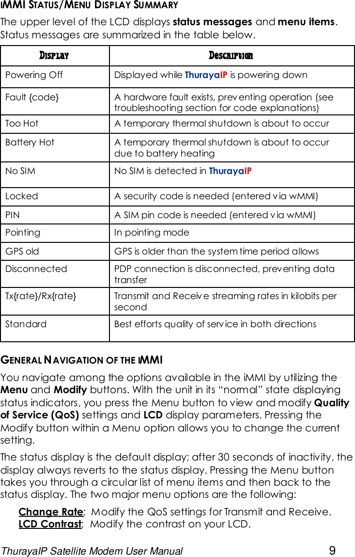 ThurayaIP Satellite Modem User Manual 9IMMI STATUS/MENU DISPLAY SUMMARYThe upper level of the LCD displays status messages and menu items.Status messages are summarized in the table below.Display DescriptionPowering Off Displayed while ThurayaIP is powering downFault {code} A hardware fault exists, prev enting operation (seetroubleshooting section for code explanations)Too Hot A temporary thermal shutdown is about to occurBattery Hot A temporary thermal shutdown is about to occurdue to battery heatingNo SIM No SIM is detected in ThurayaIPLocked A security code is needed (entered v ia wMMI)PIN A SIM pin code is needed (entered v ia wMMI)Pointing In pointing modeGPS old GPS is older than the system time period allowsDisconnected PDP connection is disconnected, preventing datatransferTx{rate}/Rx{rate} Transmit and Receiv e streaming rates in kilobits persecondStandard Best efforts quality of service in both directionsGENERAL NAVIGATION OF THE IMMIYou navigate among the options available in the iMMI by utilizing theMenu and Modify buttons. With the unit in its “normal” state displayingstatus indicators, you press the Menu button to view and modify Qualityof Service (QoS) settings and LCD display parameters. Pressing theModify button within a Menu option allows you to change the currentsetting.The status display is the default display; after 30 seconds of inactivity, thedisplay always reverts to the status display. Pressing the Menu buttontakes you through a circular list of menu items and then back to thestatus display. The two major menu options are the following:Change Rate: Modify the QoS settings for Transmit and Receive.LCD Contrast: Modify the contrast on your LCD.