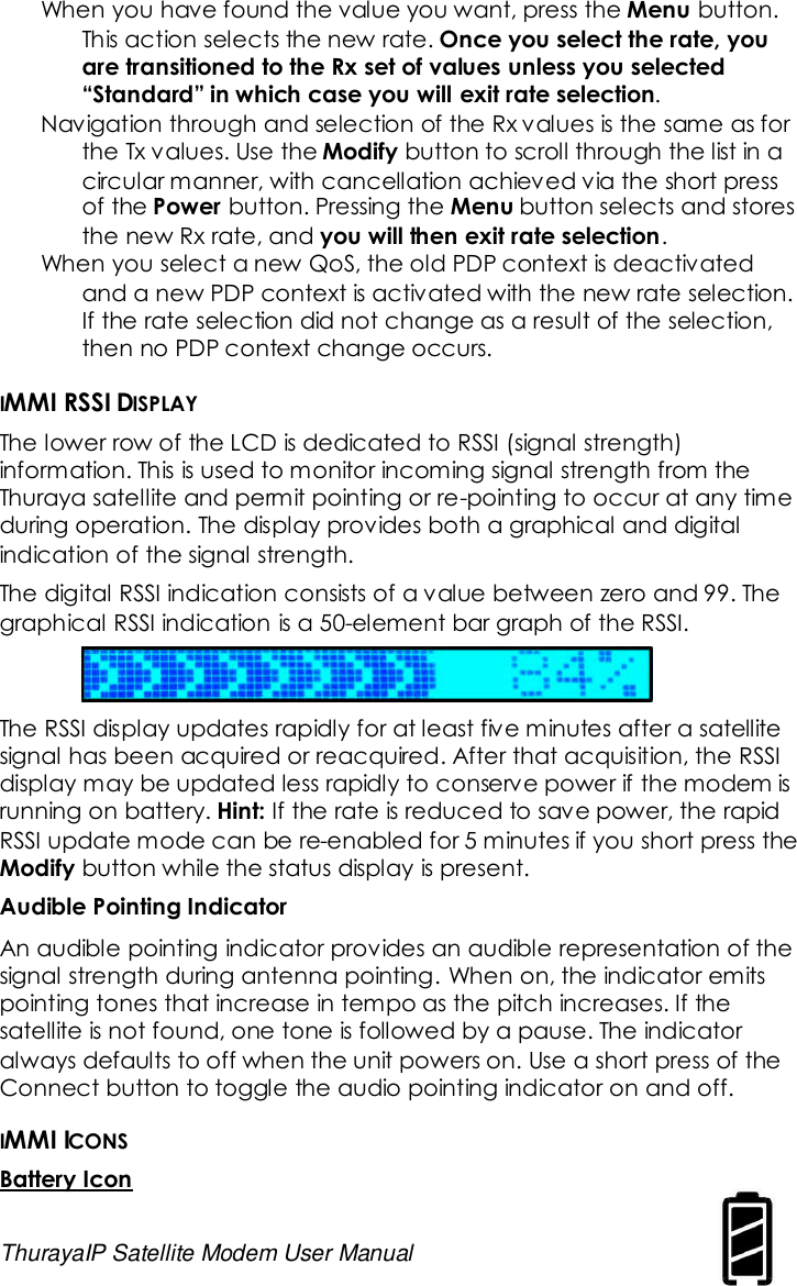 ThurayaIP Satellite Modem User Manual 11When you have found the value you want, press the Menu button.This action selects the new rate. Once you select the rate, youare transitioned to the Rx set of values unless you selected“Standard” in which case you will exit rate selection.Navigation through and selection of the Rx values is the same as forthe Tx values. Use the Modify button to scroll through the list in acircular manner, with cancellation achieved via the short pressof the Power button. Pressing the Menu button selects and storesthe new Rx rate, and you will then exit rate selection.When you select a new QoS, the old PDP context is deactivatedand a new PDP context is activated with the new rate selection.If the rate selection did not change as a result of the selection,then no PDP context change occurs.IMMI RSSI DISPLAYThe lower row of the LCD is dedicated to RSSI (signal strength)information. This is used to monitor incoming signal strength from theThuraya satellite and permit pointing or re-pointing to occur at any timeduring operation. The display provides both a graphical and digitalindication of the signal strength.The digital RSSI indication consists of a value between zero and 99. Thegraphical RSSI indication is a 50-element bar graph of the RSSI.The RSSI display updates rapidly for at least five minutes after a satellitesignal has been acquired or reacquired. After that acquisition, the RSSIdisplay may be updated less rapidly to conserve power if the modem isrunning on battery. Hint: If the rate is reduced to save power, the rapidRSSI update mode can be re-enabled for 5 minutes if you short press theModify button while the status display is present.Audible Pointing IndicatorAn audible pointing indicator provides an audible representation of thesignal strength during antenna pointing. When on, the indicator emitspointing tones that increase in tempo as the pitch increases. If thesatellite is not found, one tone is followed by a pause. The indicatoralways defaults to off when the unit powers on. Use a short press of theConnect button to toggle the audio pointing indicator on and off.IMMI ICONSBattery Icon