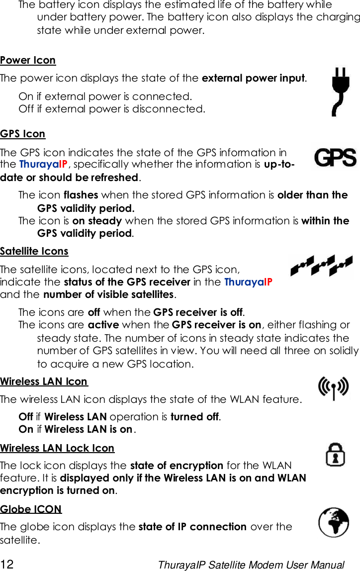 12 ThurayaIP Satellite Modem User ManualThe battery icon displays the estimated life of the battery whileunder battery power. The battery icon also displays the chargingstate while under external power.Power IconThe power icon displays the state of the external power input.On if external power is connected.Off if external power is disconnected.GPS IconThe GPS icon indicates the state of the GPS information inthe ThurayaIP, specifically whether the information is up-to-date or should be refreshed.The icon flashes when the stored GPS information is older than theGPS validity period.The icon is on steady when the stored GPS information is within theGPS validity period.Satellite IconsThe satellite icons, located next to the GPS icon,indicate the status of the GPS receiver in the ThurayaIPand the number of visible satellites.The icons are off when the GPS receiver is off.The icons are active when the GPS receiver is on, either flashing orsteady state. The number of icons in steady state indicates thenumber of GPS satellites in view. You will need all three on solidlyto acquire a new GPS location.Wireless LAN IconThe wireless LAN icon displays the state of the WLAN feature.Off if Wireless LAN operation is turned off.On if Wireless LAN is on.Wireless LAN Lock IconThe lock icon displays the state of encryption for the WLANfeature. It is displayed only if the Wireless LAN is on and WLANencryption is turned on.Globe ICONThe globe icon displays the state of IP connection over thesatellite.