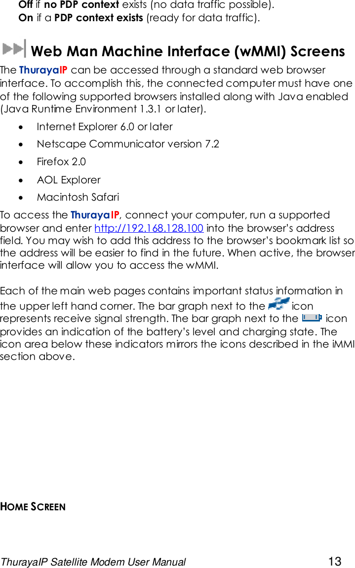 ThurayaIP Satellite Modem User Manual 13Off if no PDP context exists (no data traffic possible).On if a PDP context exists (ready for data traffic).Web Man Machine Interface (wMMI) ScreensThe ThurayaIP can be accessed through a standard web browserinterface. To accomplish this, the connected computer must have oneof the following supported browsers installed along with Java enabled(Java Runtime Environment 1.3.1 or later).Internet Explorer 6.0 or laterNetscape Communicator version 7.2Firefox 2.0AOL ExplorerMacintosh SafariTo access the ThurayaIP, connect your computer, run a supportedbrowser and enter http://192.168.128.100 into the browser’s addressfield. You may wish to add this address to the browser’s bookmark list sothe address will be easier to find in the future. When active, the browserinterface will allow you to access the wMMI.Each of the main web pages contains important status information inthe upper left hand corner. The bar graph next to the iconrepresents receive signal strength. The bar graph next to the iconprovides an indication of the battery’s level and charging state. Theicon area below these indicators mirrors the icons described in the iMMIsection above.HOME SCREEN