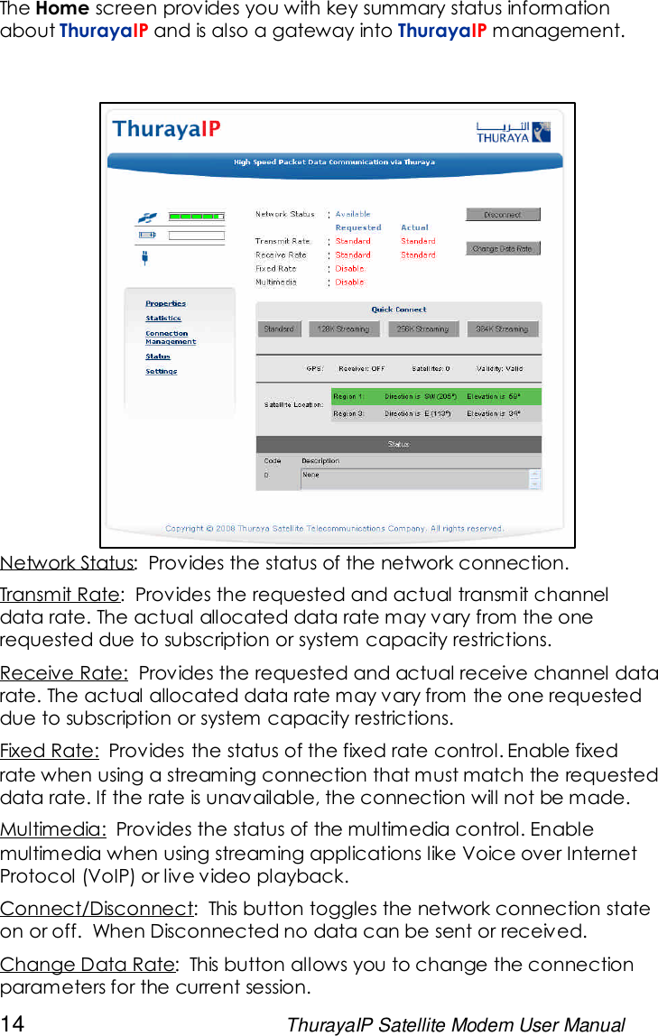 14 ThurayaIP Satellite Modem User ManualThe Home screen provides you with key summary status informationabout ThurayaIP and is also a gateway into ThurayaIP management.Network Status: Provides the status of the network connection.Transmit Rate: Provides the requested and actual transmit channeldata rate. The actual allocated data rate may vary from the onerequested due to subscription or system capacity restrictions.Receive Rate: Provides the requested and actual receive channel datarate. The actual allocated data rate may vary from the one requesteddue to subscription or system capacity restrictions.Fixed Rate: Provides the status of the fixed rate control. Enable fixedrate when using a streaming connection that must match the requesteddata rate. If the rate is unavailable, the connection will not be made.Multimedia: Provides the status of the multimedia control. Enablemultimedia when using streaming applications like Voice over InternetProtocol (VoIP) or live video playback.Connect/Disconnect: This button toggles the network connection stateon or off. When Disconnected no data can be sent or received.Change Data Rate: This button allows you to change the connectionparameters for the current session.