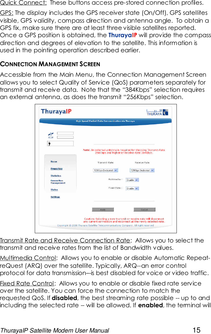 ThurayaIP Satellite Modem User Manual 15Quick Connect: These buttons access pre-stored connection profiles.GPS: The display includes the GPS receiver state (On/Off), GPS satellitesvisible, GPS validity, compass direction and antenna angle. To obtain aGPS fix, make sure there are at least three visible satellites reported.Once a GPS position is obtained, the ThurayaIP will provide the compassdirection and degrees of elevation to the satellite. This information isused in the pointing operation described earlier.CONNECTION MANAGEMENT SCREENAccessible from the Main Menu, the Connection Management Screenallows you to select Quality of Service (QoS) parameters separately fortransmit and receive data. Note that the “384Kbps” selection requiresan external antenna, as does the transmit “256Kbps” selection.Transmit Rate and Receive Connection Rate: Allows you to select thetransmit and receive rates from the list of Bandwidth values.Multimedia Control: Allows you to enable or disable Automatic Repeat-reQuest (ARQ) over the satellite. Typically, ARQ--an error controlprotocol for data transmission–-is best disabled for voice or video traffic.Fixed Rate Control: Allows you to enable or disable fixed rate serviceover the satellite. You can force the connection to match therequested QoS. If disabled, the best streaming rate possible -- up to andincluding the selected rate -- will be allowed. If enabled, the terminal will