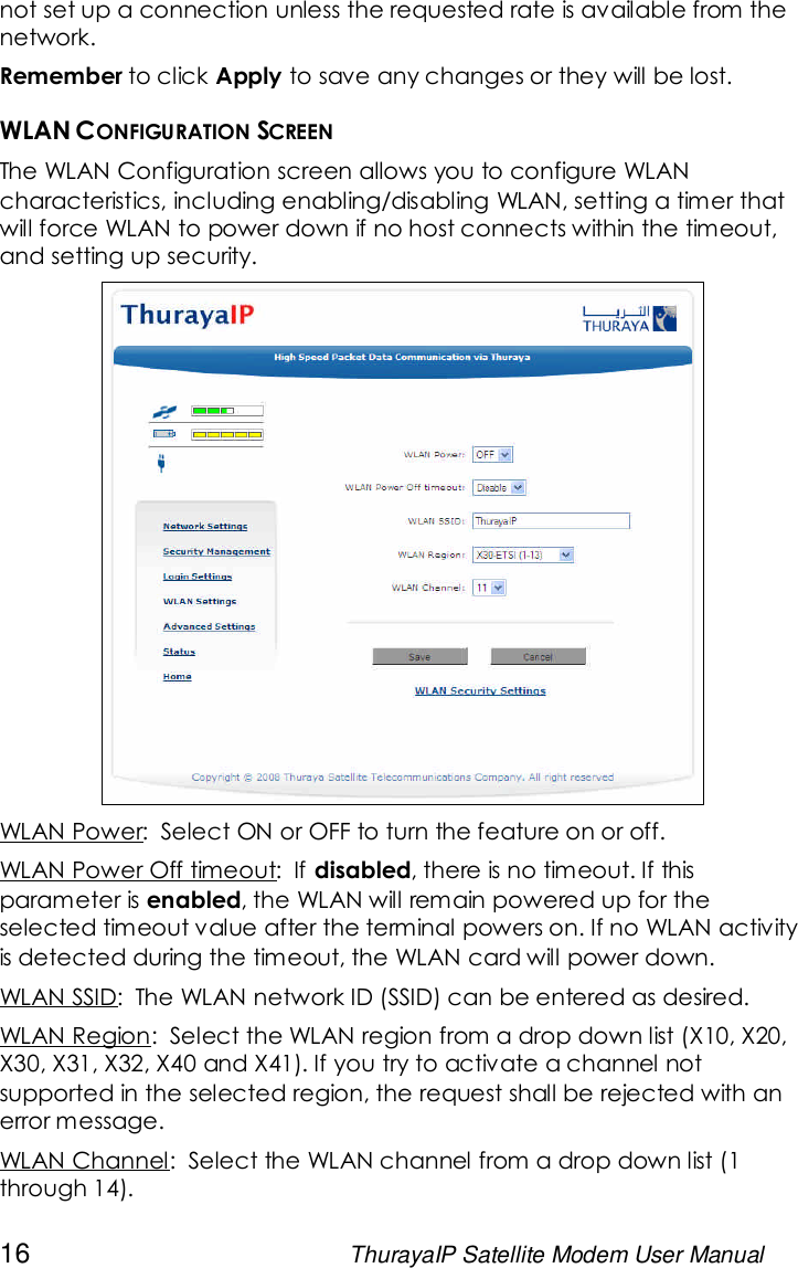 16 ThurayaIP Satellite Modem User Manualnot set up a connection unless the requested rate is available from thenetwork.Remember to click Apply to save any changes or they will be lost.WLAN CONFIGURATION SCREENThe WLAN Configuration screen allows you to configure WLANcharacteristics, including enabling/disabling WLAN, setting a timer thatwill force WLAN to power down if no host connects within the timeout,and setting up security.WLAN Power: Select ON or OFF to turn the feature on or off.WLAN Power Off timeout: If disabled, there is no timeout. If thisparameter is enabled, the WLAN will remain powered up for theselected timeout value after the terminal powers on. If no WLAN activityis detected during the timeout, the WLAN card will power down.WLAN SSID: The WLAN network ID (SSID) can be entered as desired.WLAN Region: Select the WLAN region from a drop down list (X10, X20,X30, X31, X32, X40 and X41). If you try to activate a channel notsupported in the selected region, the request shall be rejected with anerror message.WLAN Channel: Select the WLAN channel from a drop down list (1through 14).