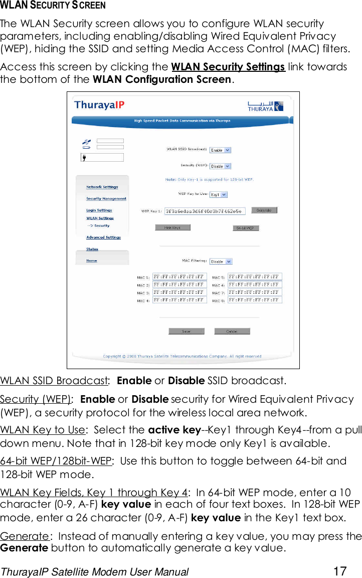 ThurayaIP Satellite Modem User Manual 17WLAN SECURITY SCREENThe WLAN Security screen allows you to configure WLAN securityparameters, including enabling/disabling Wired Equivalent Privacy(WEP), hiding the SSID and setting Media Access Control (MAC) filters.Access this screen by clicking the WLAN Security Settings link towardsthe bottom of the WLAN Configuration Screen.WLAN SSID Broadcast: Enable or Disable SSID broadcast.Security (WEP): Enable or Disable security for Wired Equivalent Privacy(WEP), a security protocol for the wireless local area network.WLAN Key to Use: Select the active key--Key1 through Key4 --from a pulldown menu. Note that in 128-bit key mode only Key1 is available.64-bit WEP/128bit-WEP: Use this button to toggle between 64-bit and128-bit WEP mode.WLAN Key Fields, Key 1 through Key 4: In 64-bit WEP mode, enter a 10character (0-9, A-F) key value in each of four text boxes. In 128-bit WEPmode, enter a 26 character (0-9, A-F) key value in the Key1 text box.Generate: Instead of manually entering a key value, you may press theGenerate button to automatically generate a key value.