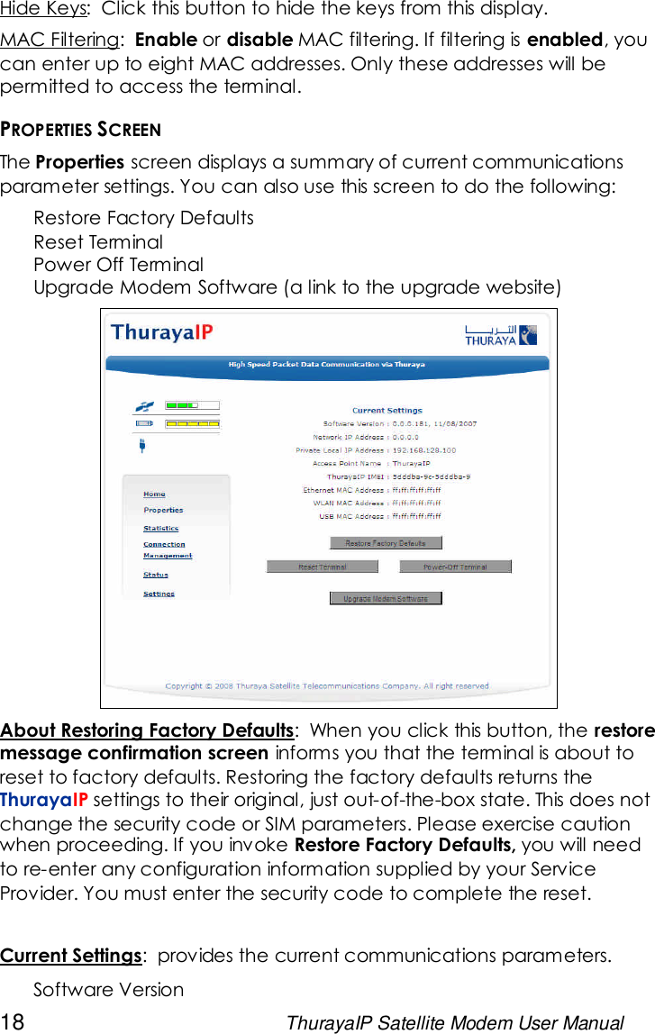 18 ThurayaIP Satellite Modem User ManualHide Keys: Click this button to hide the keys from this display.MAC Filtering: Enable or disable MAC filtering. If filtering is enabled, youcan enter up to eight MAC addresses. Only these addresses will bepermitted to access the terminal.PROPERTIES SCREENThe Properties screen displays a summary of current communicationsparameter settings. You can also use this screen to do the following:Restore Factory DefaultsReset TerminalPower Off TerminalUpgrade Modem Software (a link to the upgrade website)About Restoring Factory Defaults: When you click this button, the restoremessage confirmation screen informs you that the terminal is about toreset to factory defaults. Restoring the factory defaults returns theThurayaIP settings to their original, just out-of-the-box state. This does notchange the security code or SIM parameters. Please exercise cautionwhen proceeding. If you invoke Restore Factory Defaults, you will needto re-enter any configuration information supplied by your ServiceProvider. You must enter the security code to complete the reset.Current Settings: provides the current communications parameters.Software Version