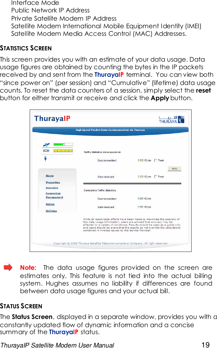 ThurayaIP Satellite Modem User Manual 19Interface ModePublic Network IP AddressPrivate Satellite Modem IP AddressSatellite Modem International Mobile Equipment Identity (IMEI)Satellite Modem Media Access Control (MAC) Addresses.STATISTICS SCREENThis screen provides you with an estimate of your data usage. Datausage figures are obtained by counting the bytes in the IP packetsreceived by and sent from the ThurayaIP terminal. You can view both“since power on” (per session) and “Cumulative” (lifetime) data usagecounts. To reset the data counters of a session, simply select the resetbutton for either transmit or receive and click the Apply button.Note: The data usage figures provided on the screen areestimates only. This feature is not tied into the actual billingsystem. Hughes assumes no liability if differences are foundbetween data usage figures and your actual bill.STATUS SCREENThe Status Screen, displayed in a separate window, provides you with aconstantly updated flow of dynamic information and a concisesummary of the ThurayaIP status.