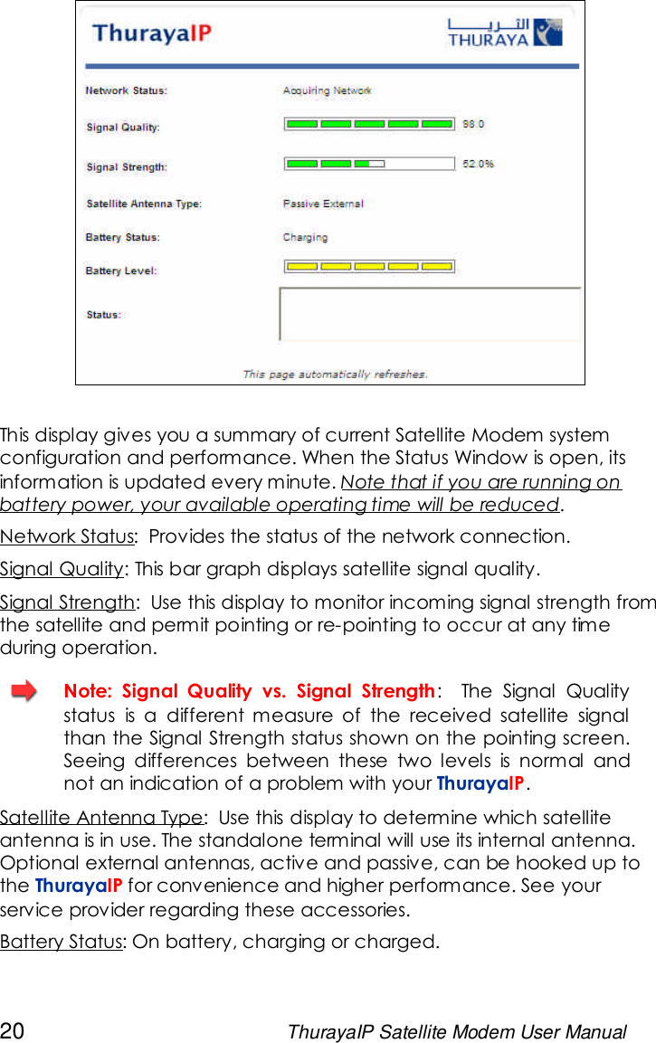 20 ThurayaIP Satellite Modem User ManualThis display gives you a summary of current Satellite Modem systemconfiguration and performance. When the Status Window is open, itsinformation is updated every minute. Note that if you are running onbattery power, your available operating time will be reduced.Network Status: Provides the status of the network connection.Signal Quality: This bar graph displays satellite signal quality.Signal Strength: Use this display to monitor incoming signal strength fromthe satellite and permit pointing or re-pointing to occur at any timeduring operation.Note: Signal Quality vs. Signal Strength: The Signal Qualitystatus is a different measure of the received satellite signalthan the Signal Strength status shown on the pointing screen.Seeing differences between these two levels is normal andnot an indication of a problem with your ThurayaIP.Satellite Antenna Type: Use this display to determine which satelliteantenna is in use. The standalone terminal will use its internal antenna.Optional external antennas, active and passive, can be hooked up tothe ThurayaIP for convenience and higher performance. See yourservice provider regarding these accessories.Battery Status: On battery, charging or charged.