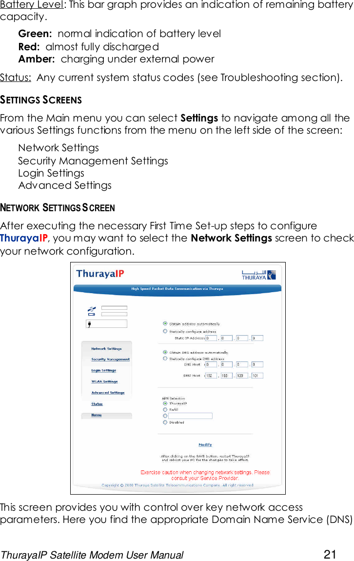 ThurayaIP Satellite Modem User Manual 21Battery Level: This bar graph provides an indication of remaining batterycapacity.Green: normal indication of battery levelRed: almost fully dischargedAmber: charging under external powerStatus: Any current system status codes (see Troubleshooting section).SETTINGS SCREENSFrom the Main menu you can select Settings to navigate among all thevarious Settings functions from the menu on the left side of the screen:Network SettingsSecurity Management SettingsLogin SettingsAdvanced SettingsNETWORK SETTINGS SCREENAfter executing the necessary First Time Set-up steps to configureThurayaIP, you may want to select the Network Settings screen to checkyour network configuration.This screen provides you with control over key network accessparameters. Here you find the appropriate Domain Name Service (DNS)