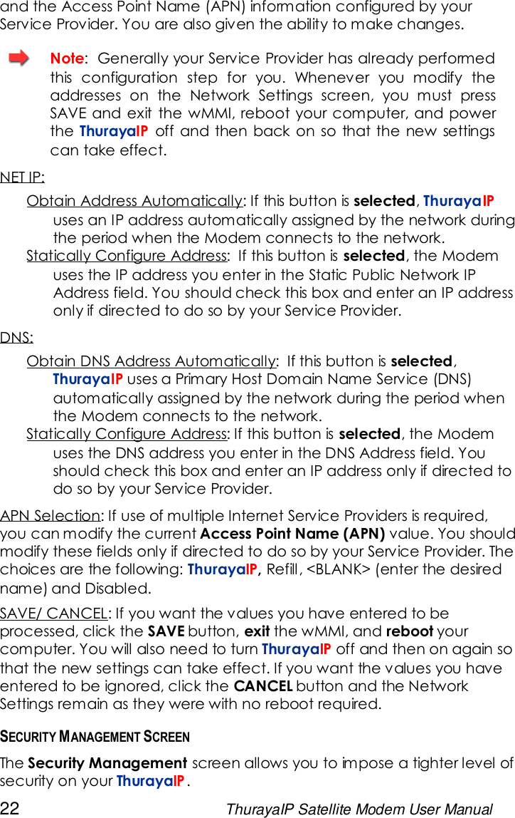 22 ThurayaIP Satellite Modem User Manualand the Access Point Name (APN) information configured by yourService Provider. You are also given the ability to make changes.Note: Generally your Service Provider has already performedthis configuration step for you. Whenever you modify theaddresses on the Network Settings screen, you must pressSAVE and exit the wMMI, reboot your computer, and powerthe ThurayaIP off and then back on so that the new settingscan take effect.NET IP:Obtain Address Automatically: If this button is selected,ThurayaIPuses an IP address automatically assigned by the network duringthe period when the Modem connects to the network.Statically Configure Address: If this button is selected, the Modemuses the IP address you enter in the Static Public Network IPAddress field. You should check this box and enter an IP addressonly if directed to do so by your Service Provider.DNS:Obtain DNS Address Automatically: If this button is selected,ThurayaIP uses a Primary Host Domain Name Service (DNS)automatically assigned by the network during the period whenthe Modem connects to the network.Statically Configure Address: If this button is selected, the Modemuses the DNS address you enter in the DNS Address field. Youshould check this box and enter an IP address only if directed todo so by your Service Provider.APN Selection: If use of multiple Internet Service Providers is required,you can modify the current Access Point Name (APN) value. You shouldmodify these fields only if directed to do so by your Service Provider. Thechoices are the following: ThurayaIP,Refill, &lt;BLANK&gt; (enter the desiredname) and Disabled.SAVE/ CANCEL: If you want the values you have entered to beprocessed, click the SAVE button, exit the wMMI, and reboot yourcomputer. You will also need to turn ThurayaIP off and then on again sothat the new settings can take effect. If you want the values you haveentered to be ignored, click the CANCEL button and the NetworkSettings remain as they were with no reboot required.SECURITY MANAGEMENT SCREENThe Security Management screen allows you to impose a tighter level ofsecurity on your ThurayaIP.