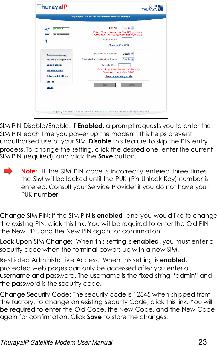 ThurayaIP Satellite Modem User Manual 23SIM PIN Disable/Enable: If Enabled, a prompt requests you to enter theSIM PIN each time you power up the modem . This helps preventunauthorised use of your SIM. Disable this feature to skip the PIN entryprocess. To change the setting, click the desired one, enter the currentSIM PIN (required), and click the Save button.Note: If the SIM PIN code is incorrectly entered three times,the SIM will be locked until the PUK (Pin Unlock Key) number isentered. Consult your Service Provider if you do not have yourPUK number.Change SIM PIN: If the SIM PIN is enabled, and you would like to changethe existing PIN, click this link. You will be required to enter the Old PIN,the New PIN, and the New PIN again for confirmation.Lock Upon SIM Change: When this setting is enabled, you must enter asecurity code when the terminal powers up with a new SIM.Restricted Administrative Access: When this setting is enabled,protected web pages can only be accessed after you enter ausername and password. The username is the fixed string “admin” andthe password is the security code.Change Security Code: The security code is 12345 when shipped fromthe factory. To change an existing Security Code, click this link. You willbe required to enter the Old Code, the New Code, and the New Codeagain for confirmation. Click Save to store the changes.