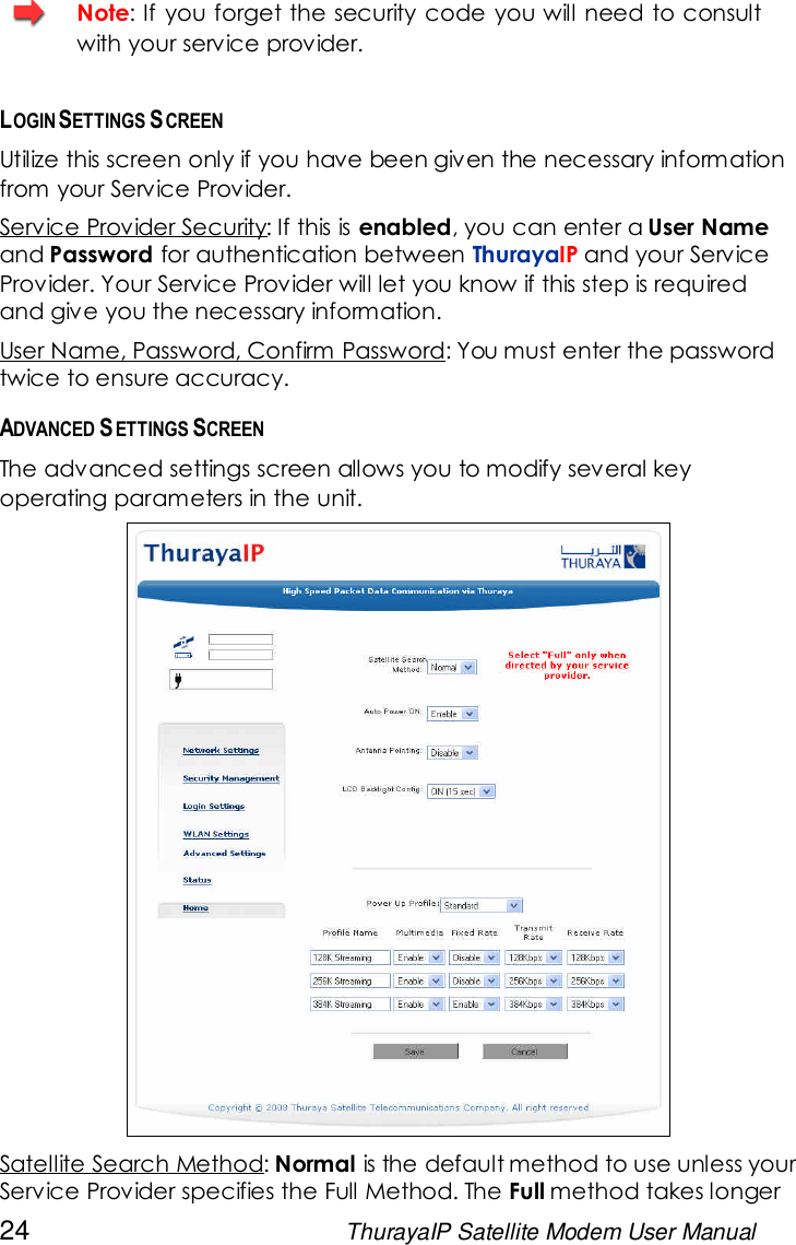 24 ThurayaIP Satellite Modem User ManualNote: If you forget the security code you will need to consultwith your service provider.LOGIN SETTINGS SCREENUtilize this screen only if you have been given the necessary informationfrom your Service Provider.Service Provider Security: If this is enabled, you can enter a User Nameand Password for authentication between ThurayaIP and your ServiceProvider. Your Service Provider will let you know if this step is requiredand give you the necessary information.User Name, Password, Confirm Password: You must enter the passwordtwice to ensure accuracy.ADVANCED SETTINGS SCREENThe advanced settings screen allows you to modify several keyoperating parameters in the unit.Satellite Search Method: Normal is the default method to use unless yourService Provider specifies the Full Method. The Full method takes longer