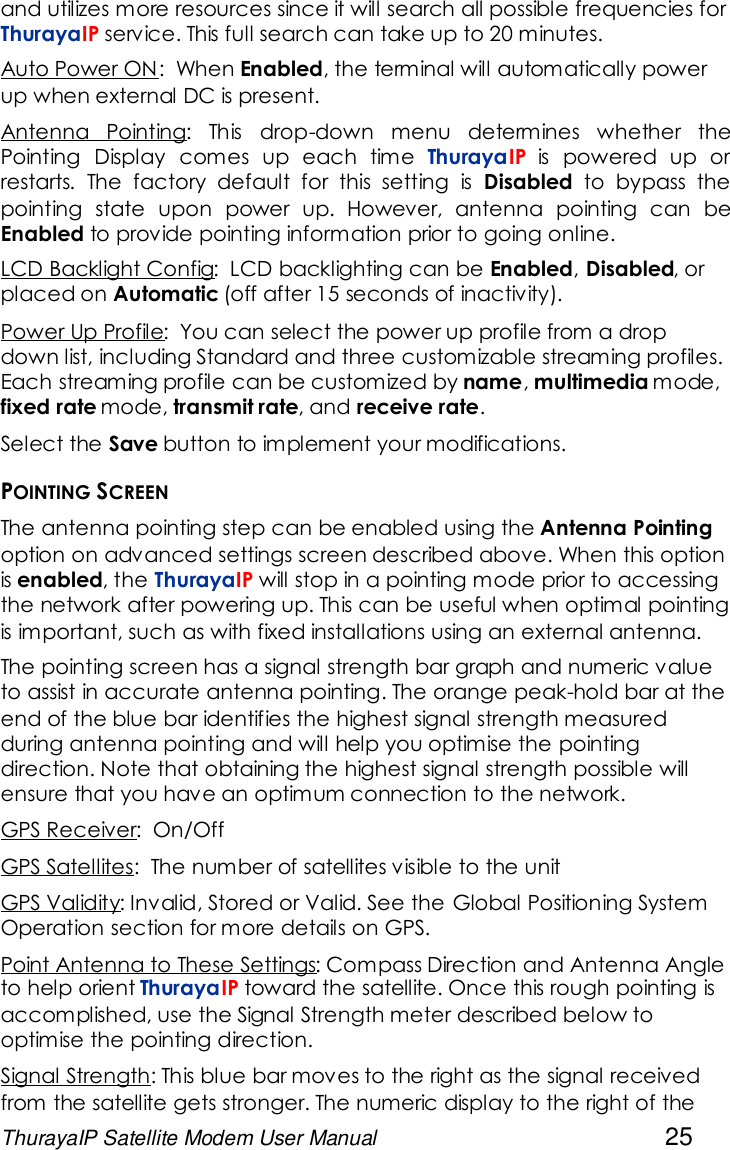 ThurayaIP Satellite Modem User Manual 25and utilizes more resources since it will search all possible frequencies forThurayaIP service. This full search can take up to 20 minutes.Auto Power ON: When Enabled, the terminal will automatically powerup when external DC is present.Antenna Pointing: This drop-down menu determines whether thePointing Display comes up each time ThurayaIP is powered up orrestarts. The factory default for this setting is Disabled to bypass thepointing state upon power up. However, antenna pointing can beEnabled to provide pointing information prior to going online.LCD Backlight Config: LCD backlighting can be Enabled,Disabled, orplaced on Automatic (off after 15 seconds of inactivity).Power Up Profile: You can select the power up profile from a dropdown list, including Standard and three customizable streaming profiles.Each streaming profile can be customized by name,multimedia mode,fixed rate mode, transmit rate, and receive rate.Select the Save button to implement your modifications.POINTING SCREENThe antenna pointing step can be enabled using the Antenna Pointingoption on advanced settings screen described above. When this optionis enabled, the ThurayaIP will stop in a pointing mode prior to accessingthe network after powering up. This can be useful when optimal pointingis important, such as with fixed installations using an external antenna.The pointing screen has a signal strength bar graph and numeric valueto assist in accurate antenna pointing. The orange peak-hold bar at theend of the blue bar identifies the highest signal strength measuredduring antenna pointing and will help you optimise the pointingdirection. Note that obtaining the highest signal strength possible willensure that you have an optimum connection to the network.GPS Receiver: On/OffGPS Satellites: The number of satellites visible to the unitGPS Validity: Invalid, Stored or Valid. See the Global Positioning SystemOperation section for more details on GPS.Point Antenna to These Settings: Compass Direction and Antenna Angleto help orient ThurayaIP toward the satellite. Once this rough pointing isaccomplished, use the Signal Strength meter described below tooptimise the pointing direction.Signal Strength: This blue bar moves to the right as the signal receivedfrom the satellite gets stronger. The numeric display to the right of the