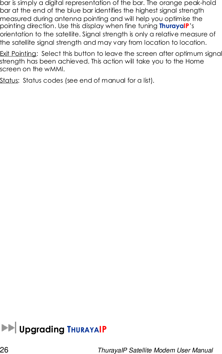 26 ThurayaIP Satellite Modem User Manualbar is simply a digital representation of the bar. The orange peak-holdbar at the end of the blue bar identifies the highest signal strengthmeasured during antenna pointing and will help you optimise thepointing direction. Use this display when fine tuning ThurayaIP’sorientation to the satellite. Signal strength is only a relative measure ofthe satellite signal strength and may vary from location to location.Exit Pointing: Select this button to leave the screen after optimum signalstrength has been achieved. This action will take you to the Homescreen on the wMMI.Status: Status codes (see end of manual for a list).Upgrading THURAYAIP