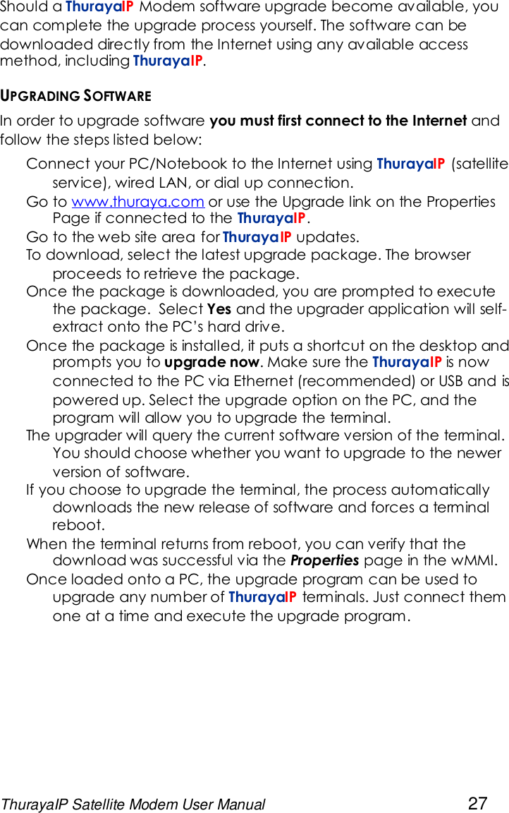 ThurayaIP Satellite Modem User Manual 27Should a ThurayaIP Modem software upgrade become available, youcan complete the upgrade process yourself. The software can bedownloaded directly from the Internet using any available accessmethod, including ThurayaIP.UPGRADING SOFTWAREIn order to upgrade software you must first connect to the Internet andfollow the steps listed below:Connect your PC/Notebook to the Internet using ThurayaIP (satelliteservice), wired LAN, or dial up connection.Go to www.thuraya.com or use the Upgrade link on the PropertiesPage if connected to the ThurayaIP.Go to the web site area for ThurayaIP updates.To download, select the latest upgrade package. The browserproceeds to retrieve the package.Once the package is downloaded, you are prompted to executethe package. Select Yes and the upgrader application will self-extract onto the PC’s hard drive.Once the package is installed, it puts a shortcut on the desktop andprompts you to upgrade now. Make sure the ThurayaIP is nowconnected to the PC via Ethernet (recommended) or USB and ispowered up. Select the upgrade option on the PC, and theprogram will allow you to upgrade the terminal.The upgrader will query the current software version of the terminal.You should choose whether you want to upgrade to the newerversion of software.If you choose to upgrade the terminal, the process automaticallydownloads the new release of software and forces a terminalreboot.When the terminal returns from reboot, you can verify that thedownload was successful via the Properties page in the wMMI.Once loaded onto a PC, the upgrade program can be used toupgrade any number of ThurayaIP terminals. Just connect themone at a time and execute the upgrade program.