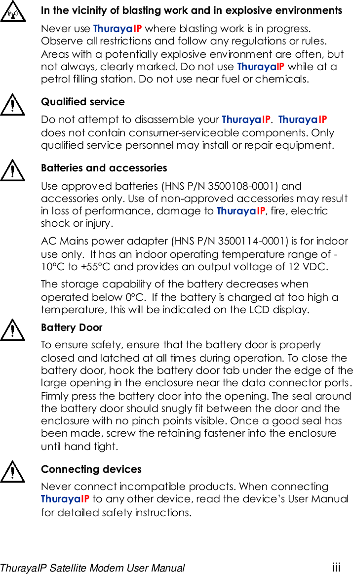 ThurayaIP Satellite Modem User Manual iiiIn the vicinity of blasting work and in explosive environmentsNever use ThurayaIP where blasting work is in progress.Observe all restrictions and follow any regulations or rules.Areas with a potentially explosive environment are often, butnot always, clearly marked. Do not use ThurayaIP while at apetrol filling station. Do not use near fuel or chemicals.Qualified serviceDo not attempt to disassemble your ThurayaIP.ThurayaIPdoes not contain consumer-serviceable components. Onlyqualified service personnel may install or repair equipment.Batteries and accessoriesUse approved batteries (HNS P/N 3500108-0001) andaccessories only. Use of non-approved accessories may resultin loss of performance, damage to ThurayaIP, fire, electricshock or injury.AC Mains power adapter (HNS P/N 3500114-0001) is for indooruse only. It has an indoor operating temperature range of -10ºC to +55ºC and provides an output voltage of 12 VDC.The storage capability of the battery decreases whenoperated below 0ºC. If the battery is charged at too high atemperature, this will be indicated on the LCD display.Battery DoorTo ensure safety, ensure that the battery door is properlyclosed and latched at all times during operation. To close thebattery door, hook the battery door tab under the edge of thelarge opening in the enclosure near the data connector ports.Firmly press the battery door into the opening. The seal aroundthe battery door should snugly fit between the door and theenclosure with no pinch points visible. Once a good seal hasbeen made, screw the retaining fastener into the enclosureuntil hand tight.Connecting devicesNever connect incompatible products. When connectingThurayaIP to any other device, read the device’s User Manualfor detailed safety instructions.