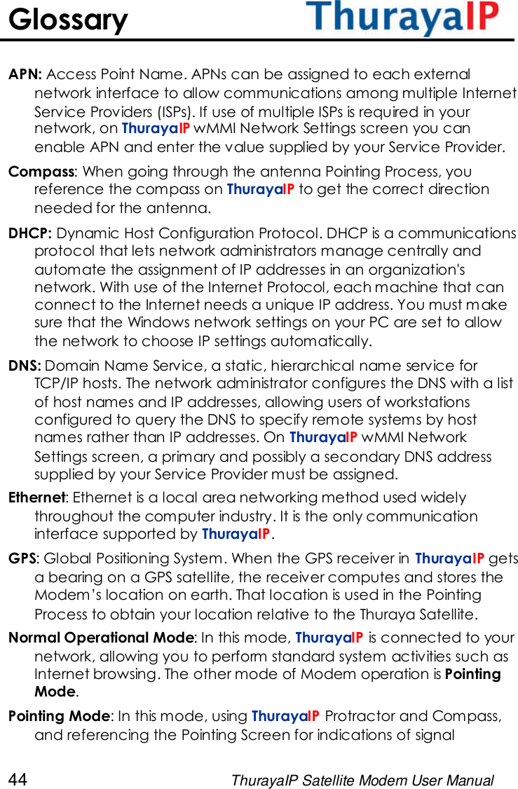 44 ThurayaIP Satellite Modem User ManualGlossaryAPN: Access Point Name. APNs can be assigned to each externalnetwork interface to allow communications among multiple InternetService Providers (ISPs). If use of multiple ISPs is required in yournetwork, on ThurayaIP wMMI Network Settings screen you canenable APN and enter the value supplied by your Service Provider.Compass: When going through the antenna Pointing Process, youreference the compass on ThurayaIP to get the correct directionneeded for the antenna.DHCP: Dynamic Host Configuration Protocol. DHCP is a communicationsprotocol that lets network administrators manage centrally andautomate the assignment of IP addresses in an organization&apos;snetwork. With use of the Internet Protocol, each machine that canconnect to the Internet needs a unique IP address. You must makesure that the Windows network settings on your PC are set to allowthe network to choose IP settings automatically.DNS: Domain Name Service, a static, hierarchical name service forTCP/IP hosts. The network administrator configures the DNS with a listof host names and IP addresses, allowing users of workstationsconfigured to query the DNS to specify remote systems by hostnames rather than IP addresses. On ThurayaIP wMMI NetworkSettings screen, a primary and possibly a secondary DNS addresssupplied by your Service Provider must be assigned.Ethernet: Ethernet is a local area networking method used widelythroughout the computer industry. It is the only communicationinterface supported by ThurayaIP.GPS: Global Positioning System. When the GPS receiver in ThurayaIP getsa bearing on a GPS satellite, the receiver computes and stores theModem’s location on earth. That location is used in the PointingProcess to obtain your location relative to the Thuraya Satellite.Normal Operational Mode: In this mode, ThurayaIP is connected to yournetwork, allowing you to perform standard system activities such asInternet browsing. The other mode of Modem operation is PointingMode.Pointing Mode: In this mode, using ThurayaIP Protractor and Compass,and referencing the Pointing Screen for indications of signal