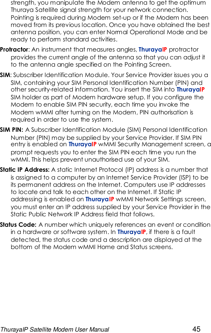 ThurayaIP Satellite Modem User Manual 45strength, you manipulate the Modem antenna to get the optimumThuraya Satellite signal strength for your network connection.Pointing is required during Modem set-up or if the Modem has beenmoved from its previous location. Once you have obtained the bestantenna position, you can enter Normal Operational Mode and beready to perform standard activities.Protractor: An instrument that measures angles, ThurayaIP protractorprovides the current angle of the antenna so that you can adjust itto the antenna angle specified on the Pointing Screen.SIM: Subscriber Identification Module. Your Service Provider issues you aSIM, containing your SIM Personal Identification Number (PIN) andother security-related information. You insert the SIM into ThurayaIPSIM holder as part of Modem hardware setup. If you configure theModem to enable SIM PIN security, each time you invoke theModem wMMI after turning on the Modem, PIN authorisation isrequired in order to use the system.SIM PIN: A Subscriber Identification Module (SIM) Personal IdentificationNumber (PIN) may be supplied by your Service Provider. If SIM PINentry is enabled on ThurayaIP wMMI Security Management screen, aprompt requests you to enter the SIM PIN each time you run thewMMI. This helps prevent unauthorised use of your SIM.Static IP Address: A static Internet Protocol (IP) address is a number thatis assigned to a computer by an Internet Service Provider (ISP) to beits permanent address on the Internet. Computers use IP addressesto locate and talk to each other on the Internet. If Static IPaddressing is enabled on ThurayaIP wMMI Network Settings screen,you must enter an IP address supplied by your Service Provider in theStatic Public Network IP Address field that follows.Status Code: A number which uniquely references an event or conditionin a hardware or software system. In ThurayaIP, if there is a faultdetected, the status code and a description are displayed at thebottom of the Modem wMMI Home and Status screens.