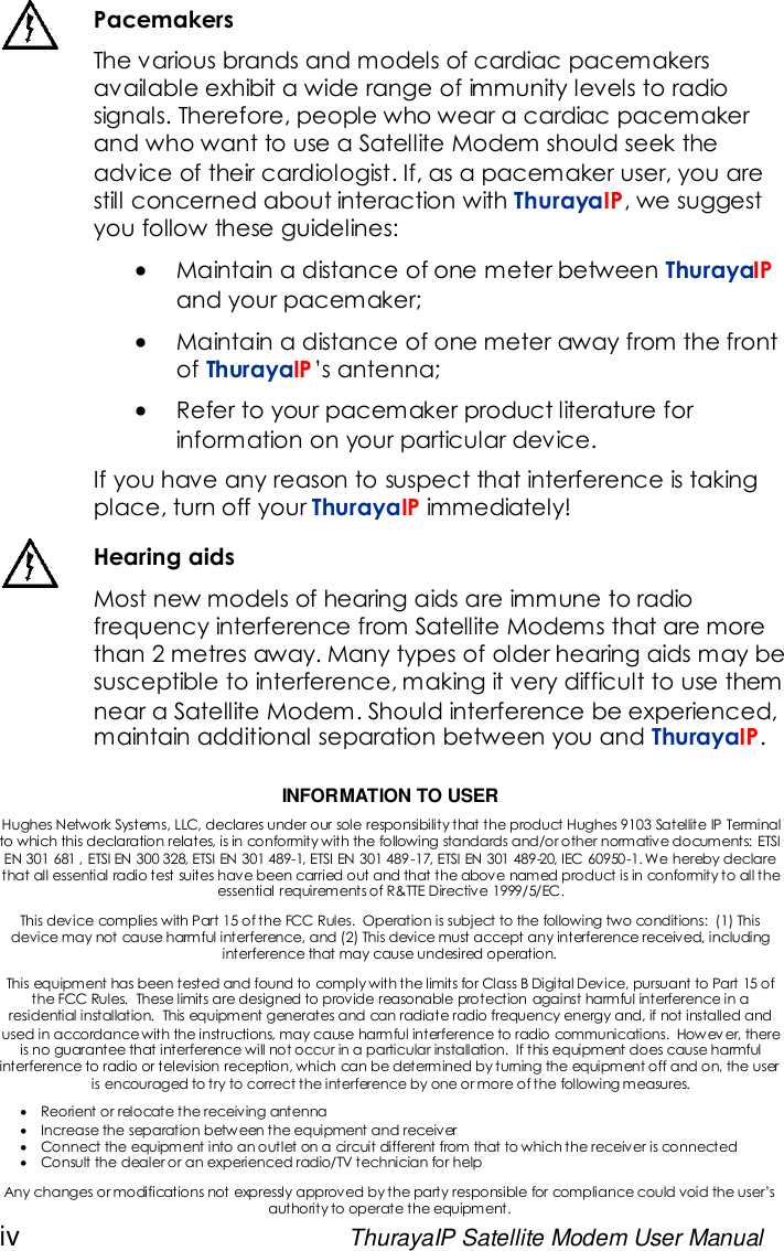 iv ThurayaIP Satellite Modem User ManualPacemakersThe various brands and models of cardiac pacemakersavailable exhibit a wide range of immunity levels to radiosignals. Therefore, people who wear a cardiac pacemakerand who want to use a Satellite Modem should seek theadvice of their cardiologist. If, as a pacemaker user, you arestill concerned about interaction with ThurayaIP, we suggestyou follow these guidelines:Maintain a distance of one meter between ThurayaIPand your pacemaker;Maintain a distance of one meter away from the frontof ThurayaIP’s antenna;Refer to your pacemaker product literature forinformation on your particular device.If you have any reason to suspect that interference is takingplace, turn off your ThurayaIP immediately!Hearing aidsMost new models of hearing aids are immune to radiofrequency interference from Satellite Modems that are morethan 2 metres away. Many types of older hearing aids may besusceptible to interference, making it very difficult to use themnear a Satellite Modem. Should interference be experienced,maintain additional separation between you and ThurayaIP.INFORMATION TO USERHughes Network Systems, LLC, declares under our sole responsibility that the product Hughes 9103 Satellite IP Terminalto which this declaration relates, is in conformity with the following standards and/or other normative documents: ETSIEN 301 681 , ETSI EN 300 328, ETSI EN 301 489-1, ETSI EN 301 489-17, ETSI EN 301 489-20, IEC 60950-1. We hereby declarethat all essential radio test suites have been carried out and that the above named product is in conformity to all theessential requirements of R&amp;TTE Directive 1999/5/EC.This device complies with Part 15 of the FCC Rules. Operation is subject to the following two conditions: (1) Thisdevice may not cause harmful interference, and (2) This device must accept any interference received, includinginterference that may cause undesired operation.This equipment has been tested and found to comply with the limits for Class B Digital Device, pursuant to Part 15 ofthe FCC Rules. These limits are designed to provide reasonable protection against harmful interference in aresidential installation. This equipment generates and can radiate radio frequency energy and, if not installed andused in accordance with the instructions, may cause harmful interference to radio communications. Howev er, thereis no guarantee that interference will not occur in a particular installation. If this equipment does cause harmfulinterference to radio or television reception, which can be determined by turning the equipment off and on, the useris encouraged to try to correct the interference by one or more of the following measures.Reorient or relocate the receiving antennaIncrease the separation between the equipment and receiverConnect the equipment into an outlet on a circuit different from that to which the receiver is connectedConsult the dealer or an experienced radio/TV technician for helpAny changes or modifications not expressly approved by the party responsible for compliance could void the user’sauthority to operate the equipment.