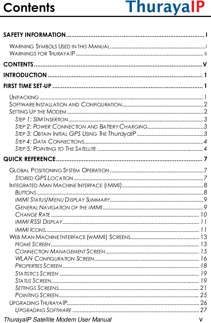 ThurayaIP Satellite Modem User Manual vContentsSAFETY INFORMATION................................................................................ IWARNING SYMBOLS USED IN THIS MANUAL..................................................................IWARNINGS FOR THURAYA IP......................................................................................... IICONTENTS..................................................................................................VINTRODUCTION .......................................................................................... 1FIRST TIME SET-UP ....................................................................................... 1UNPACKING ..................................................................................................................1SOFTWARE INSTALLATION AND CONFIGURATION.........................................................2SETTING UP THE MODEM...............................................................................................2STEP 1: SIM INSERTION..............................................................................................3STEP 2: POWER CONNECTION AND BATTERY CHARGING.......................................3STEP 3: OBTAIN INITIAL GPS USING THE ThurayaIP ..............................................3STEP 4: DATA CONNECTIONS...................................................................................4STEP 5: POINTING TO THE SATELLITE ..........................................................................4QUICK REFERENCE..................................................................................... 7GLOBAL POSITIONING SYSTEM OPERATION .................................................................7STORED GPS LOCATION ..........................................................................................7INTEGRATED MAN MACHINE INTERFACE (IMMI).........................................................8BUTTONS ....................................................................................................................8IMMI STATUS/MENU DISPLAY SUMMARY.................................................................9GENERAL NAVIGATION OF THE IMMI......................................................................9CHANGE RATE ....................................................................................................... 10IMMI RSSI DISPLAY............................................................................................... 11IMMI ICONS........................................................................................................... 11WEB MAN MACHINE INTERFACE (WMMI) SCREENS................................................ 13HOME SCREEN ....................................................................................................... 13CONNECTION MANAGEMENT SCREEN................................................................. 15WLAN CONFIGURATION SCREEN.........................................................................16PROPERTIES SCREEN............................................................................................... 18STATISTICS SCREEN ................................................................................................. 19STATUS SCREEN....................................................................................................... 19SETTINGS SCREENS.................................................................................................. 21POINTING SCREEN.................................................................................................. 25UPGRADING THURAYAIP............................................................................................ 26UPGRADING SOFTWARE ........................................................................................27