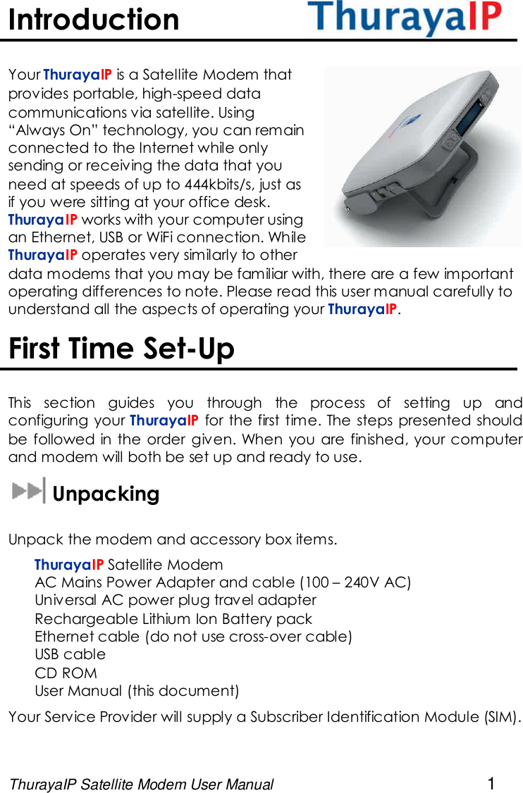 ThurayaIP Satellite Modem User Manual 1IntroductionYour ThurayaIP is a Satellite Modem thatprovides portable, high-speed datacommunications via satellite. Using“Always On” technology, you can remainconnected to the Internet while onlysending or receiving the data that youneed at speeds of up to 444kbits/s, just asif you were sitting at your office desk.ThurayaIP works with your computer usingan Ethernet, USB or WiFi connection. WhileThurayaIP operates very similarly to otherdata modems that you may be familiar with, there are a few importantoperating differences to note. Please read this user manual carefully tounderstand all the aspects of operating your ThurayaIP.First Time Set-UpThis section guides you through the process of setting up andconfiguring your ThurayaIP for the first time. The steps presented shouldbe followed in the order given. When you are finished, your computerand modem will both be set up and ready to use.UnpackingUnpack the modem and accessory box items.ThurayaIP Satellite ModemAC Mains Power Adapter and cable (100 – 240V AC)Universal AC power plug travel adapterRechargeable Lithium Ion Battery packEthernet cable (do not use cross-over cable)USB cableCD ROMUser Manual (this document)Your Service Provider will supply a Subscriber Identification Module (SIM).