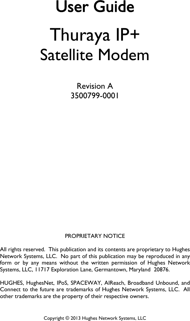          User Guide Thuraya IP+ Satellite Modem  Revision A 3500799-0001              PROPRIETARY NOTICE  All rights reserved.  This publication and its contents are proprietary to Hughes Network Systems, LLC.  No part of this publication may be reproduced in any form or by any means without the written permission of Hughes Network Systems, LLC, 11717 Exploration Lane, Germantown, Maryland  20876.  HUGHES, HughesNet, IPoS, SPACEWAY, AIReach, Broadband Unbound, and Connect to the future are trademarks of Hughes Network Systems, LLC.  All other trademarks are the property of their respective owners.  Copyright © 2013 Hughes Network Systems, LLC