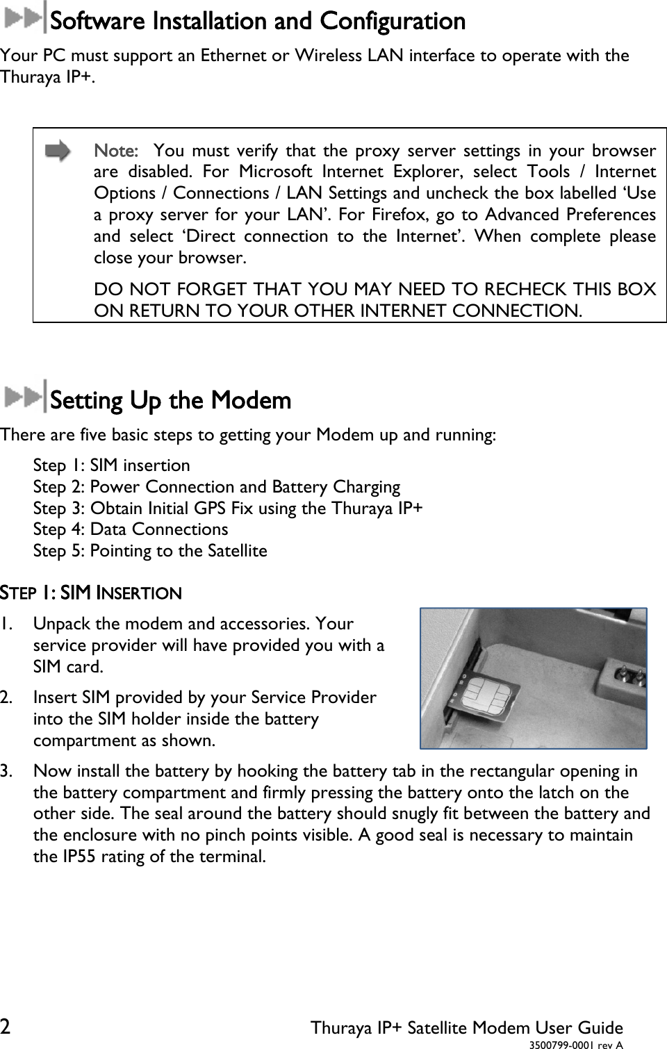  2 Thuraya IP+ Satellite Modem User Guide  3500799-0001 rev A Software Installation and Configuration Your PC must support an Ethernet or Wireless LAN interface to operate with the Thuraya IP+.   Note:  You must verify that the proxy server settings in your browser are disabled. For Microsoft Internet Explorer, select Tools / Internet Options / Connections / LAN Settings and uncheck the box labelled ‘Use a proxy server for your LAN’. For Firefox, go to Advanced Preferences and select ‘Direct connection to the Internet’. When complete please close your browser.   DO NOT FORGET THAT YOU MAY NEED TO RECHECK THIS BOX ON RETURN TO YOUR OTHER INTERNET CONNECTION.  Setting Up the Modem There are five basic steps to getting your Modem up and running: Step 1: SIM insertion Step 2: Power Connection and Battery Charging Step 3: Obtain Initial GPS Fix using the Thuraya IP+ Step 4: Data Connections Step 5: Pointing to the Satellite  STEP 1: SIM INSERTION 1. Unpack the modem and accessories. Your service provider will have provided you with a SIM card. 2. Insert SIM provided by your Service Provider into the SIM holder inside the battery compartment as shown.               3. Now install the battery by hooking the battery tab in the rectangular opening in the battery compartment and firmly pressing the battery onto the latch on the other side. The seal around the battery should snugly fit between the battery and the enclosure with no pinch points visible. A good seal is necessary to maintain the IP55 rating of the terminal.   