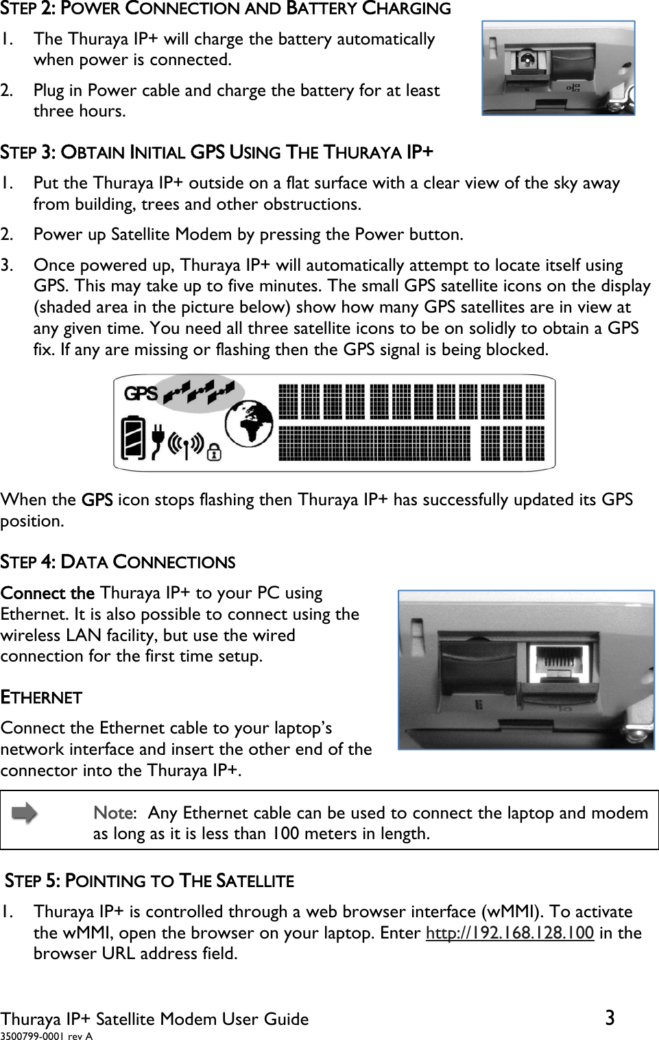  Thuraya IP+ Satellite Modem User Guide  3 3500799-0001 rev A STEP 2: POWER CONNECTION AND BATTERY CHARGING 1. The Thuraya IP+ will charge the battery automatically when power is connected. 2. Plug in Power cable and charge the battery for at least three hours.                                                                STEP 3: OBTAIN INITIAL GPS USING THE THURAYA IP+ 1. Put the Thuraya IP+ outside on a flat surface with a clear view of the sky away from building, trees and other obstructions. 2. Power up Satellite Modem by pressing the Power button. 3. Once powered up, Thuraya IP+ will automatically attempt to locate itself using GPS. This may take up to five minutes. The small GPS satellite icons on the display (shaded area in the picture below) show how many GPS satellites are in view at any given time. You need all three satellite icons to be on solidly to obtain a GPS fix. If any are missing or flashing then the GPS signal is being blocked.  When the GPS icon stops flashing then Thuraya IP+ has successfully updated its GPS position.   STEP 4: DATA CONNECTIONS Connect the Thuraya IP+ to your PC using Ethernet. It is also possible to connect using the wireless LAN facility, but use the wired connection for the first time setup. ETHERNET Connect the Ethernet cable to your laptop’s network interface and insert the other end of the connector into the Thuraya IP+.    Note:  Any Ethernet cable can be used to connect the laptop and modem as long as it is less than 100 meters in length.  STEP 5: POINTING TO THE SATELLITE 1. Thuraya IP+ is controlled through a web browser interface (wMMI). To activate the wMMI, open the browser on your laptop. Enter http://192.168.128.100 in the browser URL address field.  