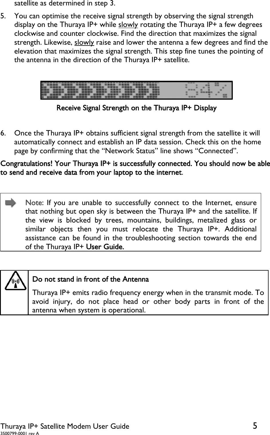  Thuraya IP+ Satellite Modem User Guide  5 3500799-0001 rev A satellite as determined in step 3.                                                           5. You can optimise the receive signal strength by observing the signal strength display on the Thuraya IP+ while slowly rotating the Thuraya IP+ a few degrees clockwise and counter clockwise. Find the direction that maximizes the signal strength. Likewise, slowly raise and lower the antenna a few degrees and find the elevation that maximizes the signal strength. This step fine tunes the pointing of the antenna in the direction of the Thuraya IP+ satellite.   Receive Signal Strength on the Thuraya IP+ Display  6. Once the Thuraya IP+ obtains sufficient signal strength from the satellite it will automatically connect and establish an IP data session. Check this on the home page by confirming that the “Network Status” line shows “Connected”.  Congratulations! Your Thuraya IP+ is successfully connected. You should now be able to send and receive data from your laptop to the internet.    Note: If you are unable to successfully connect to the Internet, ensure that nothing but open sky is between the Thuraya IP+ and the satellite. If the view is blocked by trees, mountains, buildings, metalized glass or similar objects then you must relocate the Thuraya IP+. Additional assistance can be found in the troubleshooting section towards the end of the Thuraya IP+ User Guide.    Do not stand in front of the Antenna Thuraya IP+ emits radio frequency energy when in the transmit mode. To avoid injury, do not place head or other body parts in front of the antenna when system is operational.   