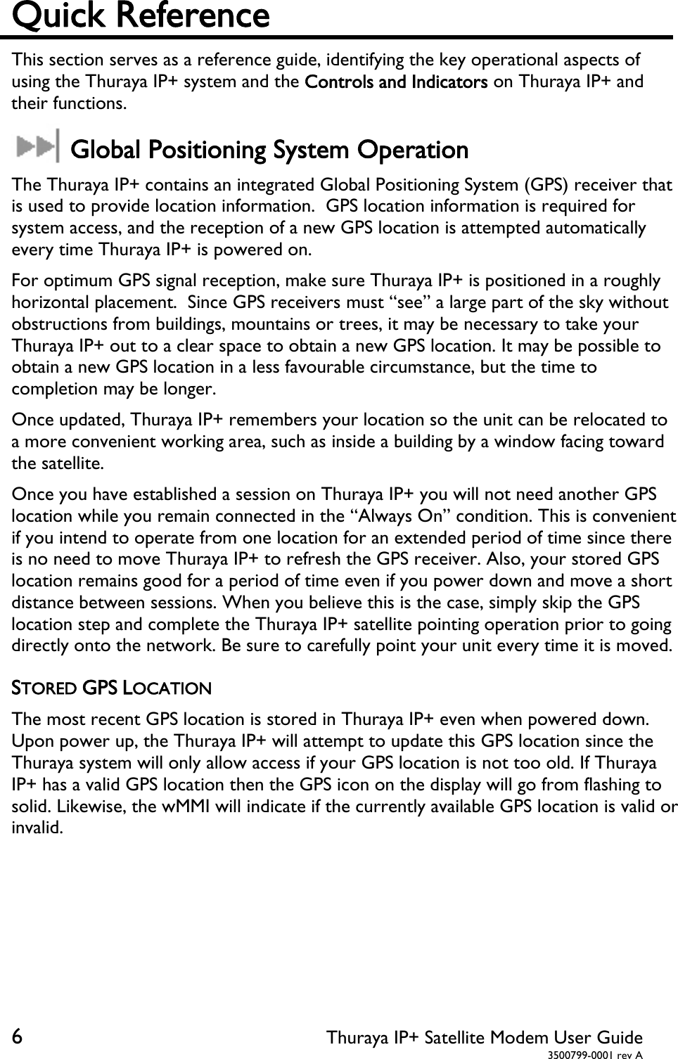  6 Thuraya IP+ Satellite Modem User Guide  3500799-0001 rev A Quick Reference This section serves as a reference guide, identifying the key operational aspects of using the Thuraya IP+ system and the Controls and Indicators on Thuraya IP+ and their functions.   Global Positioning System Operation The Thuraya IP+ contains an integrated Global Positioning System (GPS) receiver that is used to provide location information.  GPS location information is required for system access, and the reception of a new GPS location is attempted automatically every time Thuraya IP+ is powered on. For optimum GPS signal reception, make sure Thuraya IP+ is positioned in a roughly horizontal placement.  Since GPS receivers must “see” a large part of the sky without obstructions from buildings, mountains or trees, it may be necessary to take your Thuraya IP+ out to a clear space to obtain a new GPS location. It may be possible to obtain a new GPS location in a less favourable circumstance, but the time to completion may be longer. Once updated, Thuraya IP+ remembers your location so the unit can be relocated to a more convenient working area, such as inside a building by a window facing toward the satellite.  Once you have established a session on Thuraya IP+ you will not need another GPS location while you remain connected in the “Always On” condition. This is convenient if you intend to operate from one location for an extended period of time since there is no need to move Thuraya IP+ to refresh the GPS receiver. Also, your stored GPS location remains good for a period of time even if you power down and move a short distance between sessions. When you believe this is the case, simply skip the GPS location step and complete the Thuraya IP+ satellite pointing operation prior to going directly onto the network. Be sure to carefully point your unit every time it is moved. STORED GPS LOCATION The most recent GPS location is stored in Thuraya IP+ even when powered down. Upon power up, the Thuraya IP+ will attempt to update this GPS location since the Thuraya system will only allow access if your GPS location is not too old. If Thuraya IP+ has a valid GPS location then the GPS icon on the display will go from flashing to solid. Likewise, the wMMI will indicate if the currently available GPS location is valid or invalid.   