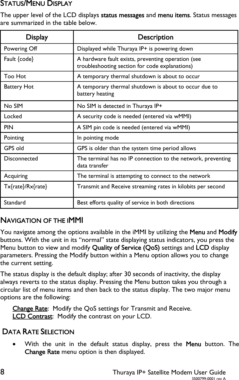  8 Thuraya IP+ Satellite Modem User Guide  3500799-0001 rev A STATUS/MENU DISPLAY The upper level of the LCD displays status messages and menu items. Status messages are summarized in the table below.  Display Description Powering Off  Displayed while Thuraya IP+ is powering down Fault {code}  A hardware fault exists, preventing operation (see troubleshooting section for code explanations) Too Hot  A temporary thermal shutdown is about to occur Battery Hot  A temporary thermal shutdown is about to occur due to battery heating No SIM  No SIM is detected in Thuraya IP+ Locked  A security code is needed (entered via wMMI) PIN  A SIM pin code is needed (entered via wMMI) Pointing  In pointing mode GPS old  GPS is older than the system time period allows Disconnected  The terminal has no IP connection to the network, preventing data transfer Acquiring  The terminal is attempting to connect to the network Tx{rate}/Rx{rate}  Transmit and Receive streaming rates in kilobits per second Standard  Best efforts quality of service in both directions NAVIGATION OF THE IMMI You navigate among the options available in the iMMI by utilizing the Menu and Modify buttons. With the unit in its “normal” state displaying status indicators, you press the Menu button to view and modify Quality of Service (QoS) settings and LCD display parameters. Pressing the Modify button within a Menu option allows you to change the current setting. The status display is the default display; after 30 seconds of inactivity, the display always reverts to the status display. Pressing the Menu button takes you through a circular list of menu items and then back to the status display. The two major menu options are the following: Change Rate:  Modify the QoS settings for Transmit and Receive. LCD Contrast:  Modify the contrast on your LCD.  DATA RATE SELECTION  With the unit in the default status display, press the Menu button. The Change Rate menu option is then displayed.  