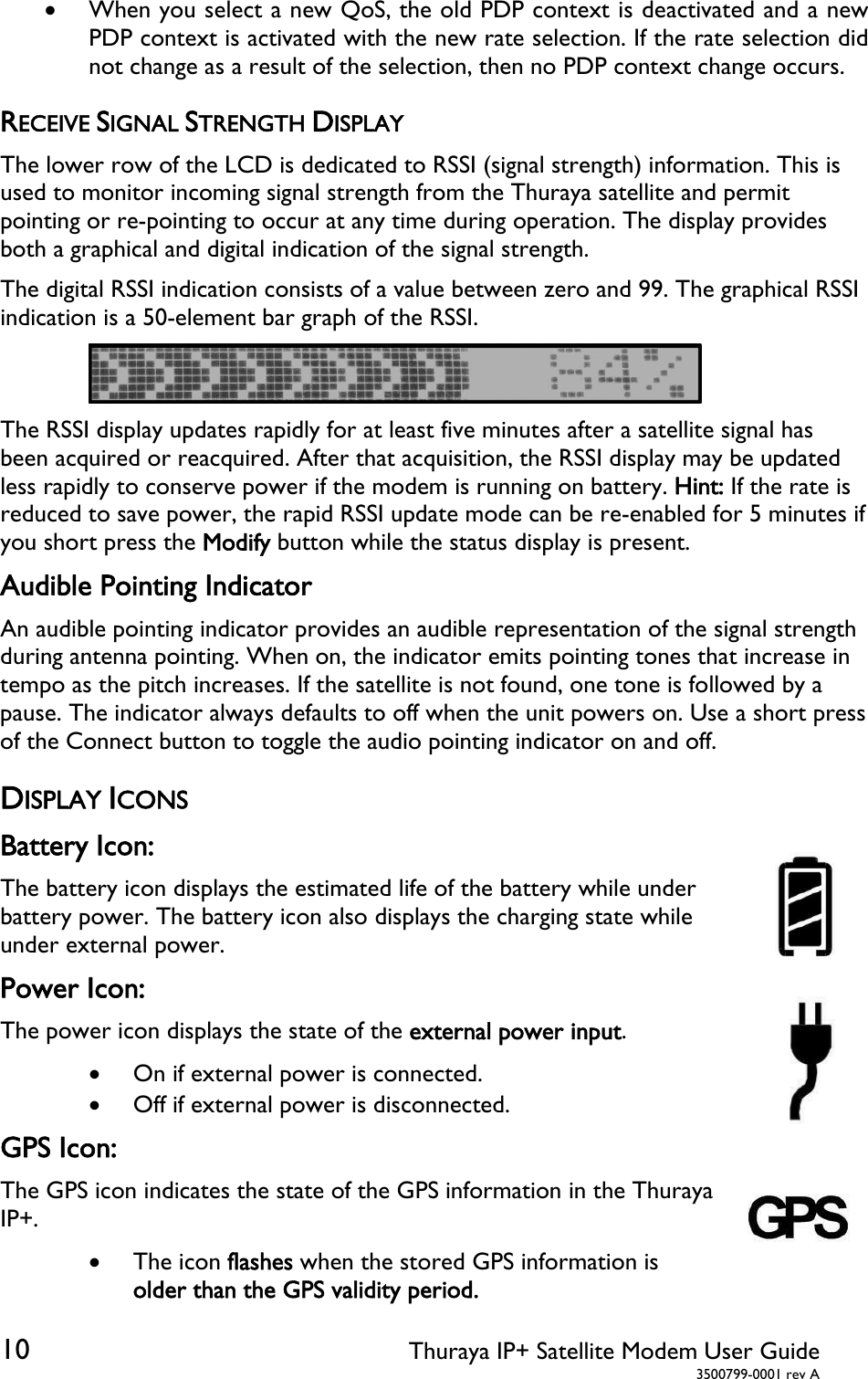  10 Thuraya IP+ Satellite Modem User Guide  3500799-0001 rev A  When you select a new QoS, the old PDP context is deactivated and a new PDP context is activated with the new rate selection. If the rate selection did not change as a result of the selection, then no PDP context change occurs. RECEIVE SIGNAL STRENGTH DISPLAY The lower row of the LCD is dedicated to RSSI (signal strength) information. This is used to monitor incoming signal strength from the Thuraya satellite and permit pointing or re-pointing to occur at any time during operation. The display provides both a graphical and digital indication of the signal strength. The digital RSSI indication consists of a value between zero and 99. The graphical RSSI indication is a 50-element bar graph of the RSSI.   The RSSI display updates rapidly for at least five minutes after a satellite signal has been acquired or reacquired. After that acquisition, the RSSI display may be updated less rapidly to conserve power if the modem is running on battery. Hint: If the rate is reduced to save power, the rapid RSSI update mode can be re-enabled for 5 minutes if you short press the Modify button while the status display is present. Audible Pointing Indicator An audible pointing indicator provides an audible representation of the signal strength during antenna pointing. When on, the indicator emits pointing tones that increase in tempo as the pitch increases. If the satellite is not found, one tone is followed by a pause. The indicator always defaults to off when the unit powers on. Use a short press of the Connect button to toggle the audio pointing indicator on and off. DISPLAY ICONS Battery Icon: The battery icon displays the estimated life of the battery while under battery power. The battery icon also displays the charging state while under external power.  Power Icon: The power icon displays the state of the external power input.  On if external power is connected.  Off if external power is disconnected.  GPS Icon: The GPS icon indicates the state of the GPS information in the Thuraya IP+.   The icon flashes when the stored GPS information is older than the GPS validity period. 