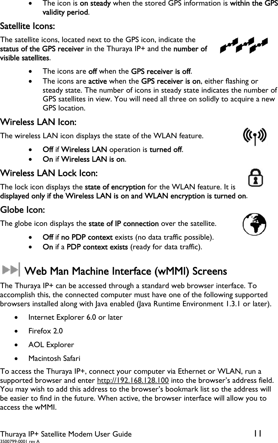  Thuraya IP+ Satellite Modem User Guide  11 3500799-0001 rev A  The icon is on steady when the stored GPS information is within the GPS validity period. Satellite Icons: The satellite icons, located next to the GPS icon, indicate the status of the GPS receiver in the Thuraya IP+ and the number of visible satellites.   The icons are off when the GPS receiver is off.  The icons are active when the GPS receiver is on, either flashing or steady state. The number of icons in steady state indicates the number of GPS satellites in view. You will need all three on solidly to acquire a new GPS location. Wireless LAN Icon: The wireless LAN icon displays the state of the WLAN feature.   Off if Wireless LAN operation is turned off.   On if Wireless LAN is on. Wireless LAN Lock Icon: The lock icon displays the state of encryption for the WLAN feature. It is displayed only if the Wireless LAN is on and WLAN encryption is turned on.  Globe Icon: The globe icon displays the state of IP connection over the satellite.   Off if no PDP context exists (no data traffic possible).   On if a PDP context exists (ready for data traffic).   Web Man Machine Interface (wMMI) Screens The Thuraya IP+ can be accessed through a standard web browser interface. To accomplish this, the connected computer must have one of the following supported browsers installed along with Java enabled (Java Runtime Environment 1.3.1 or later).  Internet Explorer 6.0 or later  Firefox 2.0  AOL Explorer  Macintosh Safari To access the Thuraya IP+, connect your computer via Ethernet or WLAN, run a supported browser and enter http://192.168.128.100 into the browser’s address field. You may wish to add this address to the browser’s bookmark list so the address will be easier to find in the future. When active, the browser interface will allow you to access the wMMI.  