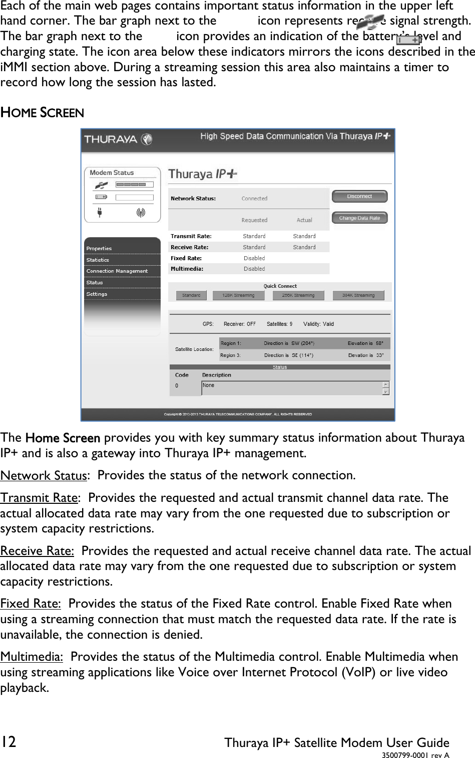  12 Thuraya IP+ Satellite Modem User Guide  3500799-0001 rev A Each of the main web pages contains important status information in the upper left hand corner. The bar graph next to the           icon represents receive signal strength. The bar graph next to the         icon provides an indication of the battery’s level and charging state. The icon area below these indicators mirrors the icons described in the iMMI section above. During a streaming session this area also maintains a timer to record how long the session has lasted. HOME SCREEN  The Home Screen provides you with key summary status information about Thuraya IP+ and is also a gateway into Thuraya IP+ management. Network Status:  Provides the status of the network connection. Transmit Rate:  Provides the requested and actual transmit channel data rate. The actual allocated data rate may vary from the one requested due to subscription or system capacity restrictions. Receive Rate:  Provides the requested and actual receive channel data rate. The actual allocated data rate may vary from the one requested due to subscription or system capacity restrictions. Fixed Rate:  Provides the status of the Fixed Rate control. Enable Fixed Rate when using a streaming connection that must match the requested data rate. If the rate is unavailable, the connection is denied.  Multimedia:  Provides the status of the Multimedia control. Enable Multimedia when using streaming applications like Voice over Internet Protocol (VoIP) or live video playback. 