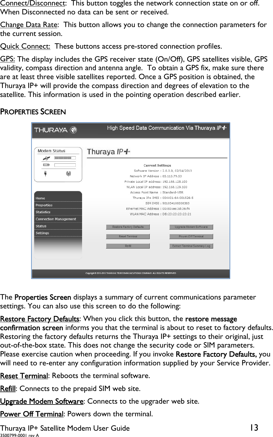  Thuraya IP+ Satellite Modem User Guide  13 3500799-0001 rev A Connect/Disconnect:  This button toggles the network connection state on or off.  When Disconnected no data can be sent or received. Change Data Rate:  This button allows you to change the connection parameters for the current session. Quick Connect:  These buttons access pre-stored connection profiles. GPS: The display includes the GPS receiver state (On/Off), GPS satellites visible, GPS validity, compass direction and antenna angle.  To obtain a GPS fix, make sure there are at least three visible satellites reported. Once a GPS position is obtained, the Thuraya IP+ will provide the compass direction and degrees of elevation to the satellite. This information is used in the pointing operation described earlier. PROPERTIES SCREEN  The Properties Screen displays a summary of current communications parameter settings. You can also use this screen to do the following: Restore Factory Defaults: When you click this button, the restore message confirmation screen informs you that the terminal is about to reset to factory defaults. Restoring the factory defaults returns the Thuraya IP+ settings to their original, just out-of-the-box state. This does not change the security code or SIM parameters. Please exercise caution when proceeding. If you invoke Restore Factory Defaults, you will need to re-enter any configuration information supplied by your Service Provider.  Reset Terminal: Reboots the terminal software. Refill: Connects to the prepaid SIM web site. Upgrade Modem Software: Connects to the upgrader web site. Power Off Terminal: Powers down the terminal. 